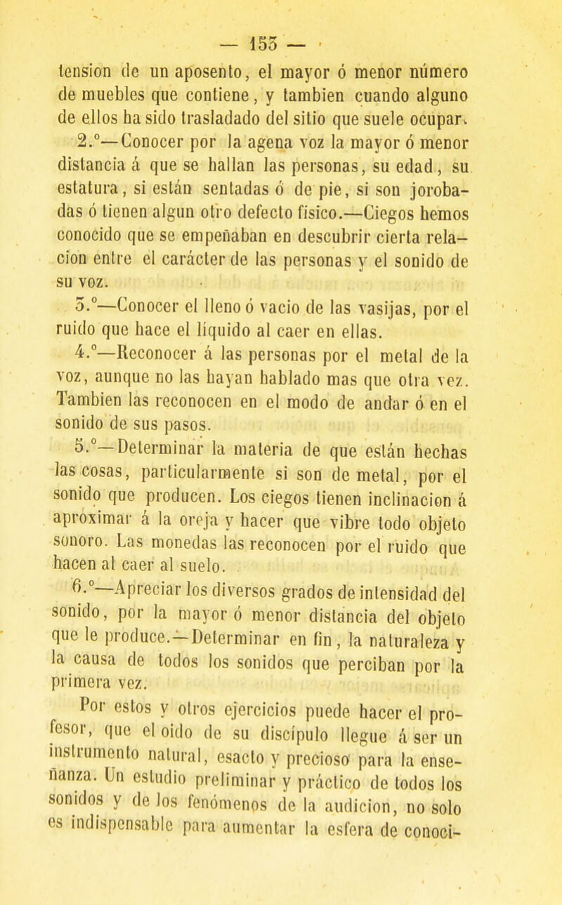 — 155 — ' tensión de un aposento, el mayor ó menor número de muebles que contiene, y también cuando alguno de ellos ha sido trasladado del sitio que suele ocupar. 2.°—Conocer por la agena yoz la mayor ó menor distancia á que se hallan las personas, su edad, su estatura, si están seutadas ó de pie, si son joroba- das ó tienen algún otro defecto físico.—Ciegos hemos conocido que se empeñaban en descubrir cierta rela- ción entre el carácter de las personas y el sonido de su voz. 0.°—Conocer el lleno ó vacio de las vasijas, por el ruido que hace el líquido al caer en ellas. 4. °—Reconocer á las personas por el metal de la voz, aunque no las hayan hablado mas que otra vez. También las reconocen en el modo de andar ó en el sonido de sus pasos. 5. °—Determinar la materia de que están hechas las cosas, particularmente si son de metal, por el sonido que producen. Los ciegos tienen inclinación á aproximar á la oreja y hacer que vibre lodo objeto sonoro. Las monedas las reconocen por el ruido que hacen al caer al suelo. 6. °—Apreciar los diversos grados de intensidad del sonido, por la mayor ó menor distancia del objeto que le produce.-Determinar en fin, la naturaleza y la causa de todos los sonidos que perciban por la primera vez. Por estos y otros ejercicios puede hacer el pro- fesor, que eloido de su discípulo llegue á ser un instrumento natural, esaclo y precioso para la ense- ñanza. Un estudio preliminar y práctico de todos los sonidos y de los fenómenos de la audición, no solo es indispensable para aumentar la esfera de conocí-