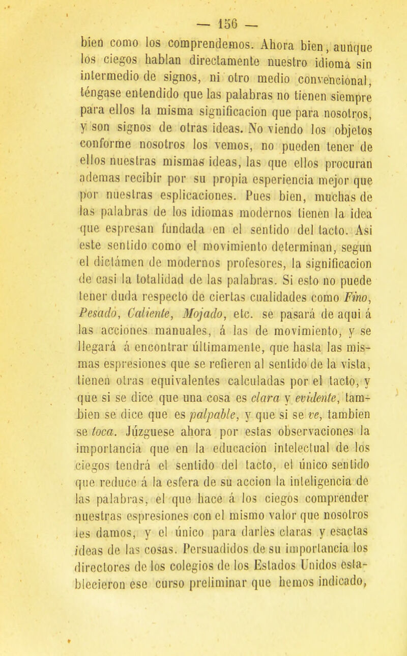 bieü como los comprendemos. Ahora bien, aunque los ciegos hablan directamente nuestro idioma sin intermedio de signos, ni otro medio convencional, téngase entendido que las palabras no tienen siempre para ellos la misma significación que para nosotros, y son signos de otras ideas. No viendo los objetos conforme nosotros los vemos, no pueden tener de ellos nuestras mismas ideas, las que ellos procuran ademas recibir por su propia esperiencia mejor que por nuestras esplicaciones. Pues bien, muchas de las palabras de los idiomas modernos tienen la idea que espresan fundada en el sentido del tacto. Asi este sentido como el movimiento determinan, según el diclámen de modernos profesores, la significación de casi la totalidad de las palabras. Si esto no puede tener duda respecto de ciertas cualidades como Fino, Pesado, Cediente, Mojado, etc. se pasará de aqui á las acciones manuales, á las de movimiento, y se llegará á encontrar últimamente, que hasta las mis- mas espresiones que se refieren al sentido de la vista, tienen otras equivalentes calculadas por el tacto, y que si se dice que una cosa es clara v evidente, tam- i)ien se dice que es palpable, y que si se ve, también se toca. Juzgúese ahora por estas observaciones la importancia que en la educación intelectual de los ciegos tendrá el sentido del tacto, el único sentido que reduce á la esfera de su acción la inteligencia de las palabras, el que hace á los ciegos comprender nuestras espresiones con el mismo valor que nosotros les damos, y el único para darles claras y esactas /deas de las cosas. Persuadidos de su importancia los directores de los colegios de los Estados Unidos esta- blecieron ese curso preliminar que hemos indicado,