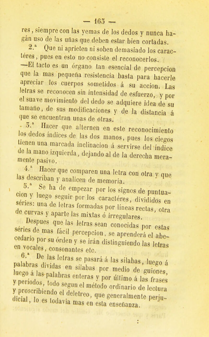 res, siempre con las yemas de los dedos y nunca ha- gán uso de las uñas que deben estar bien corladas. 2.'' Que ni aprieten ni soben demasiado los carac- teres, pues en esto no consiste el reconocerlos. —El tacto es un órgano tan esencial de percepción que la mas pequeña resistencia basta para hacerle apreciar los cuerpos sometidos á su acción. Las letras se reconocen sin intensidad de esfuerzo, y por el suave movimiento del dedo se adquiere idea de su tamaño, de sus modificaciones y de la distancia á que se encuentran unas de otras. i Ja . ^'''p reconocimiento los dedos md.ces de las dos manos, pues los ciegos l«enen una marcada inclinación á servirse del índice le^^^^^^^^^ Y er que comparen una letra con otra y nue las describan y analicen de memoria. ^ S-'' Se ha de empezar por los signos de puntua- ción y luego seguir por los caracteres, dividido en enes: una de letras formadas por línea's reclas ol a de curvas y aparte las mixtas ó irregulares sériesT ml'r T conocidas por estas ario nn? ? P^'-^epcion, se aprenderá el abe- cedario por su orden y se irán distinguiendo las letras en vocales, consonantes etc. ''is ietras 6.' De las letras se pasará á las sílabas Iiipan ^ íod s \T'' V P'- ú-o á ¿ f,.a s ' 'a mas en esla enseñanza.