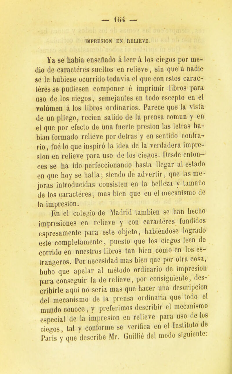 IMPRESION EN RELIEVE. Ya se habia enseñado á leer á los ciegos por me- dio de caracléres sueltos en relieve, sin que á nadie se le hubiese ocurrido todavía el que con estos carac- léres se pudiesen componer é imprimir libros para uso de los ciegos, semejantes en todo esceplo en el volumen á los libros ordinarios. Parece que la vista de un pliego, recien salido de la prensa común y en el que por efecto de una fuerte presión las letras ha- blan formado relieve por detras y en sentido contra- rio, fué lo que inspiró la ¡dea de la verdadera impre- sión en relieve para uso de los ciegos. Desde enton- ces se ha ido perfeccionando hasta llegar al estado en que hoy se halla; siendo de advertir, que las me- joras introducidas consisten en la belleza y tamaño de los caractéres, mas bien que en el mecanismo de la impresión. En el colegio de Madrid también se han hecho impresiones en relieve y con caracléres fundidos espresamente para este objeto, habiéndose logrado este completamente, puesto que los ciegos leen de corrido en nuestros libros tan bien como en los es- Irangeros. Por necesidad mas bien que por otra cosa, hubo que apelar al método ordinario de impresión para conseguir la de relieve, por consiguiente, des- cribirle aqui no seria mas que hacer una descripción del mecanismo de la prensa ordinaria que todo el mundo conoce, y preferimos describir el mecanismo especial de la impresión en relieve para uso de los ciegos tal y conforme se verifica en el Instituto de París y que describe Mr. Guillié del modo siguiente: