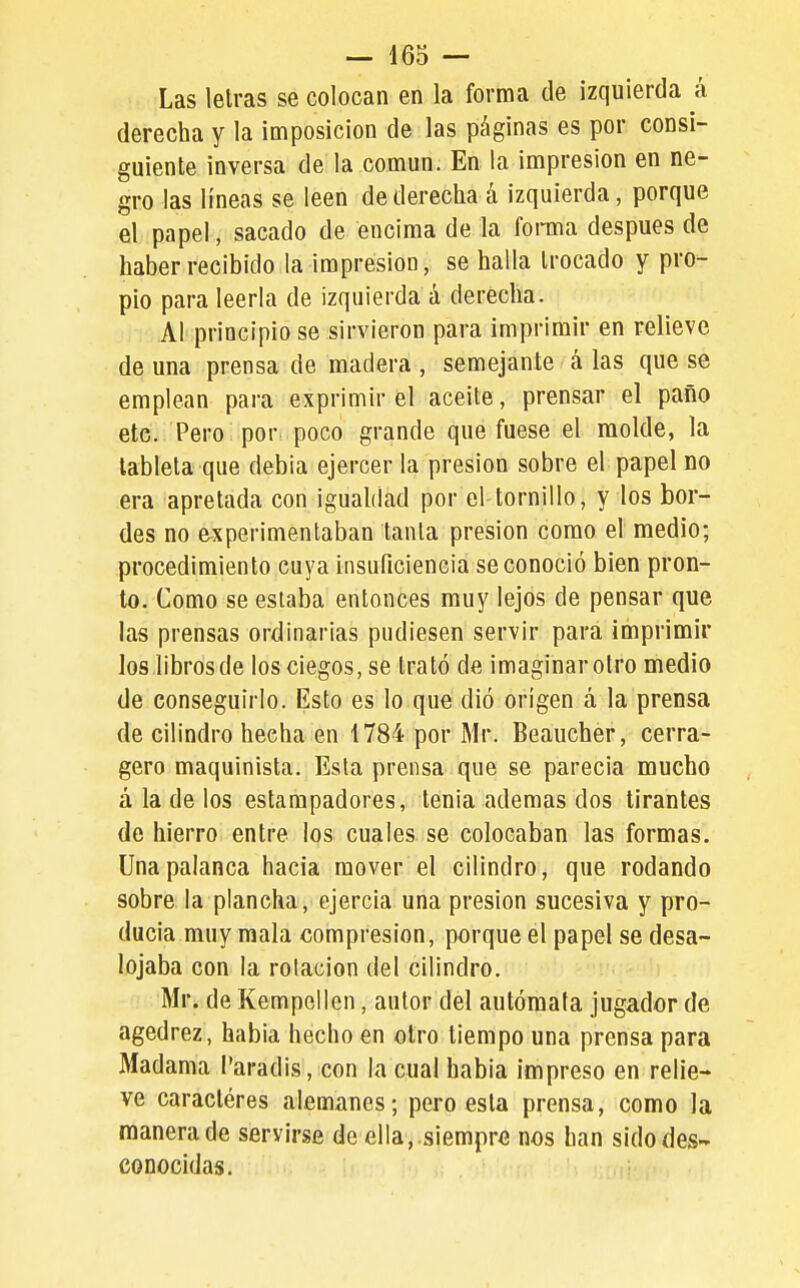 Las letras se colocan en la forma de izquierda á derecha y la imposición de las páginas es por consi- guiente inversa de la común. En la impresión en ne- gro las líneas se leen de derecha á izquierda, porque el papel, sacado de encima de la foraia después de haber recibido la impresión, se halla trocado y pro- pio para leerla de izquierda á derecha. Al principio se sirvieron para imprimir en relieve de una prensa de madera , semejante á las que se emplean para exprimir el aceite, prensar el paño etc. Pero por poco grande que fuese el molde, la tableta que debia ejercer la presión sobre el papel no era apretada con igualdad por el tornillo, y los bor- des no experimentaban tanta presión como el medio; procedimiento cuya insuficiencia se conoció bien pron- to. Como se estaba entonces muy lejos de pensar que las prensas ordinarias pudiesen servir para imprimir los libros de los ciegos, se trató de imaginar otro medio de conseguirlo. Esto es lo que dió origen á la prensa de cilindro hecha en 1784 por Mr. Beaucher, cerra- gero maquinista. Esta prensa que se parecía mucho á la de los estampadores, tenia ademas dos tirantes de hierro entre los cuales se colocaban las formas. Una palanca hacia mover el cilindro, que rodando sobre la plancha, ejercía una presión sucesiva y pro- ducía muy mala compresión, porque el papel se desa- lojaba con la rotación del cilindro. Mr. de Kempellen, autor del autómata jugador de agedrez, habia hecho en otro tiempo una prensa para Madama l'aradis, con la cual habia impreso en relie- ve caractéres alemanes; pero esta prensa, como la manera de servirse de ella, .siempre nos han sido des- conocidas.