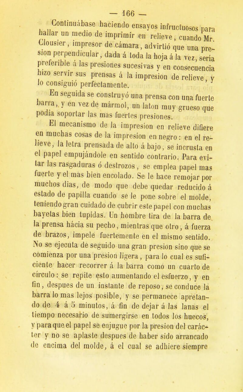 Continuábase haciendo ensayos ¡nfrucluosos para bailar un medio de imprimir en relieve, cuando Mr Clousier, impresor de cámara, advirtió que una pre^^ sion perpendicular, dada á toda la hoja á la vez, seria preferible a las presiones sucesivas y en consecuencia hizo servir sus prensas á la impresión de relieve v lo consiguió perfectamente. ' En seguida se construyó una prensa con una fuerte barra, y en vez de mármol, un latón muy grueso que podía soportar las mas fuertes presiones. El mecanismo de la impresión en relieve difiere en muchas cosas de la impresión en negro: en el re- lieve, la letra prensada de alto á bajo, se incrusta en el papel empujándole en sentido contrario. Para evi- tar las rasgaduras ó destrozos, se emplea papel mas fuerte y el mas bien encolado. Se le hace remojar por muchos dias, de modo que debe quedar reducido á estado de papilla cuando se le pone sobre el molde, teniendo gran cuidado de cubrir este papel con muchas bayetas bien tupidas. Un hombre tira de la barra de, la prensa hácia su pecho, mientras que otro, á fuerza de brazos, impele fuertemente en el mismo sentido. No se ejecuta de seguido una gran presión sino que se comienza por una presión ligera, para lo cual es sufi- ciente hacer recorrer á la barra como un cuarto de círculo: se repite esto aumentando el esfuerzo, y en fin, después de un instante de reposo, se conduce la barra lo mas lejos posible, y se permanece apretan- do de 4 á 5 minutos, a fin de dejar á las lanas el tiempo necesario de sumergirse en todos los huecos, y para que el papel se enjugue por la presión del carác- ter y no se aplaste después de haber sido arrancado de encima del molde, á el cual se adhiere siempre