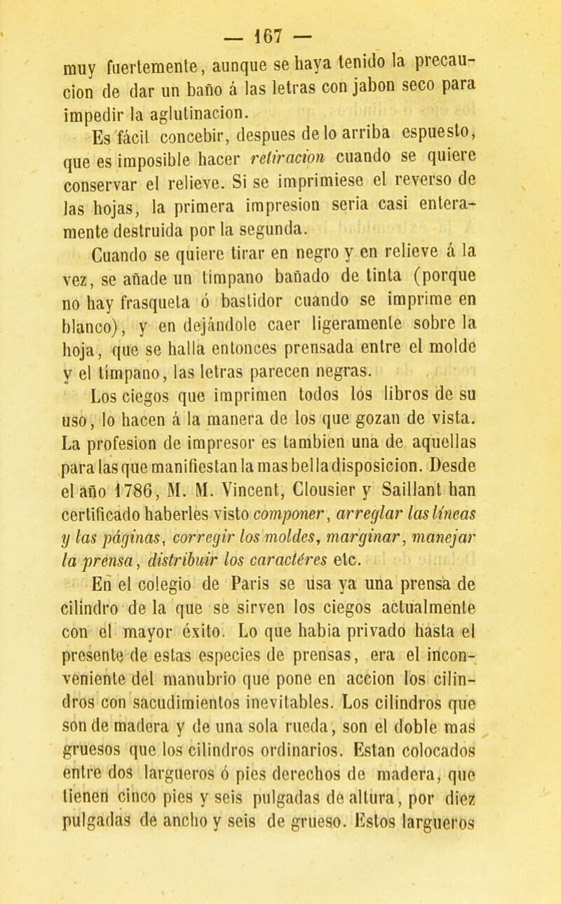muy fuertemente, aunque se haya tenido la precau- ción de dar un baño á las letras con jabón seco para impedir la aglutinación. Es fácil concebir, después de lo arriba espuesto, que es imposible hacer retiración cuando se quiere conservar el relieve. Si se imprimiese el reverso de las hojas, la primera impresión seria casi entera- mente destruida por la segunda. Cuando se quiere tirar en negro y en relieve á la vez, se añade un tímpano bañado de tinta (porque no hay frasqueta ó bastidor cuando se imprime en blanco), y en dejándole caer ligeramente sóbrela hoja, que se halla entonces prensada entre el molde y el tímpano, las letras parecen negras. Los ciegos que imprimen todos los libros de su uso, lo hacen á la manera de los que gozan de vista. La profesión de impresor es también una de aquellas para las que manifiestan la mas bel la disposición. Desde el año 1786, M. M. Vincent, Clousier y Saillant han certificado haberles visto componer, arreglar las líneas y las páfjinas, corregir los moldes, marginar, manejar la prensa, distribuir los caractéres etc. En el colegio de París se usa ya una prensa de cilindro de la que se sirven los ciegos actualmente con el mayor éxito. Lo que había privado hasta el presente de estas especies de prensas, era el incon- veniente del manubrio que pone en acción los cilin- dros con sacudimientos inevitables. Los cilindros que son de madera y de una sola rueda, son el doble mas gruesos que los cilindros ordinarios. Están colocados entre dos largueros ó pies derechos de madera, que tienen cinco pies y seis pulgadas de altura, por diez pulgadas de ancho y seis de grueso. Estos largueros