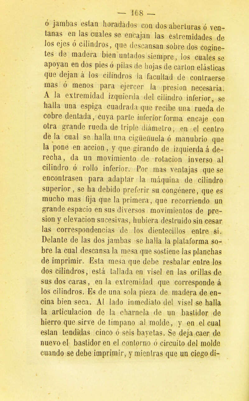 ó jambas eslan horadados con dos aberturas ó ven- tanas en las cuales se encajan las eslreraidades de los ejes ó cilindros, que descansan sobre dos cogine- tes de madera bien untados siempre, los cuales se apoyan en dos pies ó pilas de hojas de cartón elásticas que dejan á los cilindros la facultad de contraerse mas ó menos para ejercer la presión necesaria. A la extremidad izquierda del cilindro inferior, se baila una espiga cuadrada que recibe una rueda de cobre dentada, cuya parte inferior forma encaje con otra grande rueda de triple diámetro, en el centro de la cual se halla una cigüeñuela ó manubrio que la pone en acción , y que girando de izquierda á de- recha, da un movimiento de rotación inverso al cilindro ó rollo inferior. Por mas ventajas que se encontrasen para adaptar la máquina de cilindro superior, se ha debido preferir su congénere, que es mucho mas fija que la primera, que recorriendo un grande espacio en sus diversos movimientos de pre- sión y elevación sucesivas, hubiera destruido sin cesar las correspondencias de los dientecillos entre si. Delante de las dos jambas -se halla la plataforma so- bre la cual descansa la mesa que sostiene las planchas de imprimir. Esta mesa que debe resbalar entre los dos cilindros, está tallada en visel en las orillas de sus dos caras, en la extremidad que corresponde á los cilindros. Es de una sola pieza de madera de en- cina bien seca. Al lado inmediato del visel se halla la articulación de la charnela de un bastidor de hierro que sirve de tímpano al molde, y en el cual están tendidas cinco ó seis bayetas. Se deja caer de nuevo el bastidor en el contorno ó circuito del molde cuando se debe imprimir, y mientras que un ciego di-