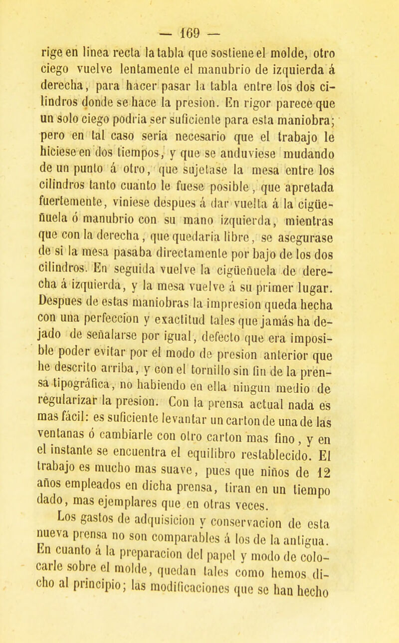 rige en linea recta la tabla que sostiene el molde, otro ciego vuelve lentamente el manubrio de izquierda á derecha, para hacer pasar la tabla entre los dos ci- lindros donde se hace la presión. En rigor parece que un solo ciego podría ser suficiente para esta maniobra; pero en tal caso seria necesario que el trabajo le hiciese en dos tiempos, y que se anduviese mudando de un punto á otro, que sujetase la mesa entre los cilindros tanto cuanto le fuese posible, que apretada fuertemente, viniese después á dar vuelta á la cigüe- ñuela ó manubrio con su mano izquierda, mientras que con la derecha, que quedaria libre, se asegurase de si la mesa pasaba directamente por bajo de los dos cilindros. En seguida vuelve la cigüeñuela de dere- cha á izquierda, y la mesa vuelve á su primer lugar. Después de estas maniobras la impresión queda hecha con una perfección y exactitud tales que jamás ha de- jado de señalarse por igual, defecto que era imposi- ble poder evitar por el modo de presión anterior que he descrito arriba, y con el tornillo sin fin de la pren- sa tipográfica, no habiendo en ella ningún medio dp regularizar la presión. Con la prensa actual nada es mas fácil: es suficiente levantar un cartón de una de las ventanas ó cambiarle con otro cartón mas fino, y en el instante se encuentra el equilibro restablecido. El trabajo es mucho mas suave, pues que niños de 12 años empleados en dicha prensa, tiran en un tiempo dado, mas ejemplares que en otras veces. Los gastos de adquisición y conservación de esta nueva prensa no son comparables á los de la antigua. En cuanto á la preparación del papel y modo de colo- carle sobre el molde, quedan tales como hemos di- cho al prmcipio; las modificaciones que se han hecho