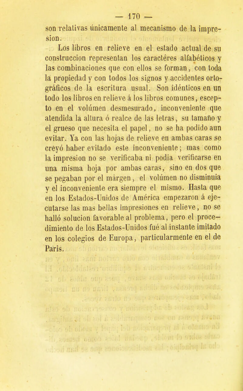soirrelalivas únicamente al mecanismo de la impre- sión. Los libros en relieve en el estado actual de su construcción representan los caractéres alfabéticos y las combinaciones que con ellos se forman, con toda la propiedad y con todos los signos y accidentes orto- gráficos de la escritura usual. Son idénticos en un todo los libros en relieve á los libros comunes, escep- to en el volumen desmesurado, inconveniente que atendida la altura ó realce de las letras, su tamaño y el grueso que necesita el papel, no se ha podido aun evitar. Ya con las hojas de relieve en ambas caras se creyó haber evitado este inconveniente; mas como la impresión no se verificaba ni podia verificarse en una misma hoja por ambas caras, sino en dos que se pegaban por el margen, el volumen no disminuía y el inconveniente era siempre el mismo. Hasta que en los Estados-Unidos de América empezaron á eje- cutarse las mas bellas impresiones en relieve, no se halló solución favorable al problema, pero el proce- dimiento de los Estados-Unidos fué al instante imitado en los colegios de Europa, particularmente en el de Paris.