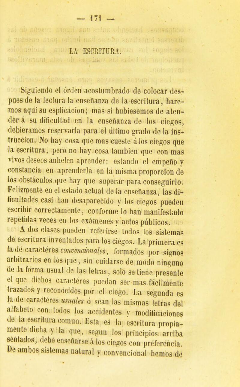 LA ESCRITURA, Siguiendo el orden acostumbrado de colocar des- pués de la lectura la enseñanza de la escritura, hare- mos aqui su esplicacion; mas si hubiésemos de aten- der á su dificultad en la enseñanza de los ciegos, debiéramos reservarla para el último grado de la ins- trucción. No hay cosa que mas cueste álos ciegos que la escritura, pero no hay cosa también que con mas vivos deseos anhelen aprender: estando el empeño y constancia en aprenderla en la misma proporción de los,obstáculos que hay que superar para conseguirlo. Felizmente en el estado actual de la enseñanza, las di- ficultades casi han desaparecido y los ciegos pueden escribir correctamente, conforme lo han manifestado repelidas veces en los exámenes y actos públicos. A dos clases pueden refei-irse todos los sistemas de escritura inventados para los ciegos. La primera es la de caractéres convencionales, formados por signos arbitrarios en los que, sin cuidarse de modo ninguno de la forma usual de las letras, solo se tiene presente el que dichos caractéres puedan ser mas fácilmente trazados y reconocidos por el ciego. La segunda es la de caractéres usuales ó sean las mismas letras del alfabeto con todos los accidentes y modificaciones de la escritura común. Esta es la escritura propia- mente dicha y la que, según los principios, arriba sentados, debe enseñarse á los ciegos con preferencia. Pe ambos sistemas natural y convencional hemos de