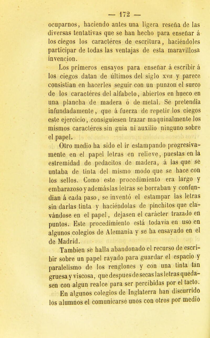 ocuparnos, haciendo antes una ligera reseña de las diversas tentativas que se han hecho para enseñar á los ciegos los caractéres de escritura, haciéndoles participar de todas las ventajas de esta maravillosa invención. Los primeros ensayos para enseñar á escribir á los ciegos datan de últimos del siglo xvii y parece consistían en hacerles seguir con un punzón el surco de los caractéres del alfabeto, abiertos en hueco en una plancha de madera ó de metal. Se pretendía infundadamente, que á fuerza de repetir los ciegos este ejercicio, consiguiesen trazar maquinalmente los mismos caractéres sin guia ni auxilio ninguno sobre el papel. Otro medio ha sido el ir estampando progresiva- mente en el papel letras en relieve, puestas en la estremidad de pedacitos de madera, á las que se untaba de tinta del mismo modo que se hace con los sellos. Como este procedimiento era largo y embarazoso y además las letras se borraban y confun- dían á cada paso, se inventó el estampar las letras sin darlas tinta y haciéndolas de pinchitos que cla- vándose en el papel, dejasen el carácter trazado en puntos. Este procedimiento está todavía en uso en algunos colegios de Alemania y se ha ensayado en el de Madrid. También se halla abandonado el recurso de escri- bir sobre un papel rayado para guardar el espacio y paralelismo de los renglones y con una tinta tan gruesa y viscosa, que después de secas las letras queda- sen con algún realce para ser percibidas por el tacto. En algunos colegios de Inglaterra han discurrido los alumnos el comunicarse unos con otros por medio