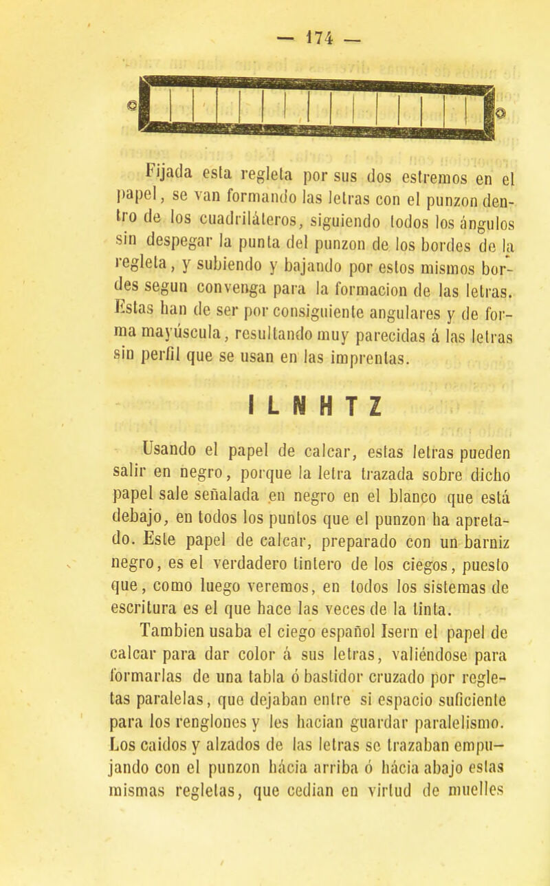 Fijada esta regleta por sus dos estreñios en el papel, se van formando las letras con el punzón den- Iro de los cuadriláteros, siguiendo lodos los ángulos sin despegar la punta del punzón de los bordes de la regleta, y subiendo y bajando por estos mismos bor- des según convenga para la formación de las letras. Estas han de ser por consiguiente angulares y de for- ma mayúscula, resultando muy parecidas á las letras sin perfil que se usan en las imprentas. I L N H T Z Usando el papel de calcar, estas letras pueden salir en negro, porque la letra trazada sobre dicho papel sale señalada en negro en el blanco que está debajo, en todos los puntos que el punzón ha apreta- do. Este papel de calcar, preparado con un barniz negro, es el verdadero tintero de los ciegos, puesto que, como luego veremos, en lodos los sistemas de escritura es el que hace las veces de la Unta. También usaba el ciego español Isern el papel de calcar para dar color á sus letras, valiéndose para formarlas de una tabla ó bastidor cruzado por regle- tas paralelas, que dejaban entre si espacio suficiente para los renglones y les hacian guardar paralelismo. Los caídos y alzados de las letras so trazaban empu- jando con el punzón hácia arriba ó hácia abajo eslas mismas regletas, que cedían en virtud de muelles