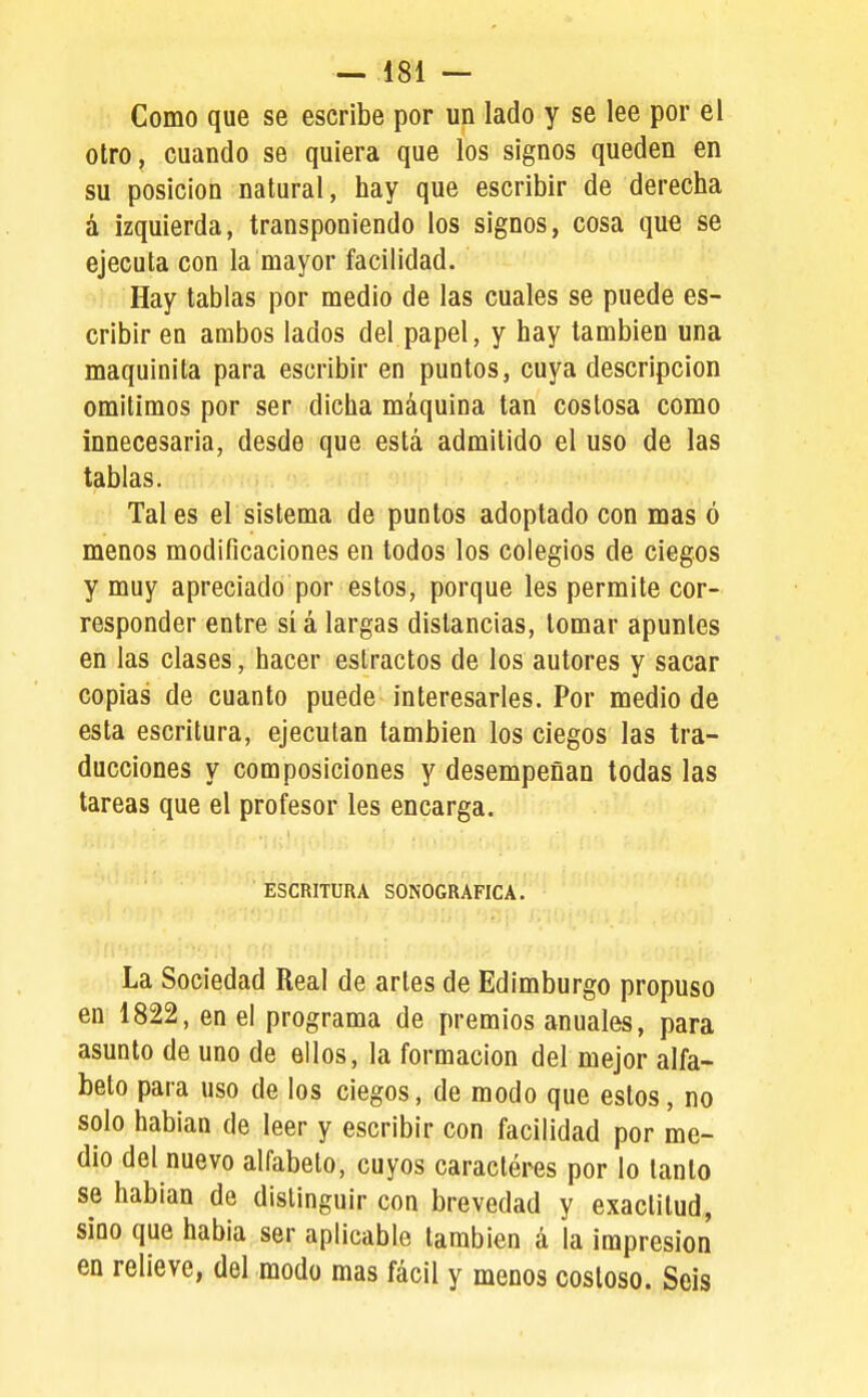 Como que se escribe por un lado y se lee por el otro, cuando se quiera que los signos queden en su posición natural, hay que escribir de derecha á izquierda, transponiendo los signos, cosa que se ejecuta con la mayor facilidad. Hay tablas por medio de las cuales se puede es- cribir en ambos lados del papel, y hay también una maquinita para escribir en puntos, cuya descripción omitimos por ser dicha máquina tan costosa como innecesaria, desde que está admitido el uso de las tablas. . 'cr Tales el sistema de puntos adoptado con mas ó menos modificaciones en todos los colegios de ciegos y muy apreciado por estos, porque les permite cor- responder entre si á largas distancias, tomar apuntes en las clases, hacer estractos de los autores y sacar copias de cuanto puede interesarles. Por medio de esta escritura, ejecutan también los ciegos las tra- ducciones y composiciones y desempeñan todas las tareas que el profesor les encarga. ESCRITURA SONOGRAFICA. La Sociedad Real de arles de Edimburgo propuso en 1822, en el programa de premios anuales, para asunto de uno de ellos, la formación del mejor alfa- beto para uso de los ciegos, de modo que estos, no solo hablan de leer y escribir con facilidad por me- dio del nuevo alfabeto, cuyos caractéres por lo tanto se habían de distinguir con brevedad y exactitud, sino que habla ser aplicable también á la impresión en relieve, del modo mas fácil y menos costoso. Seis