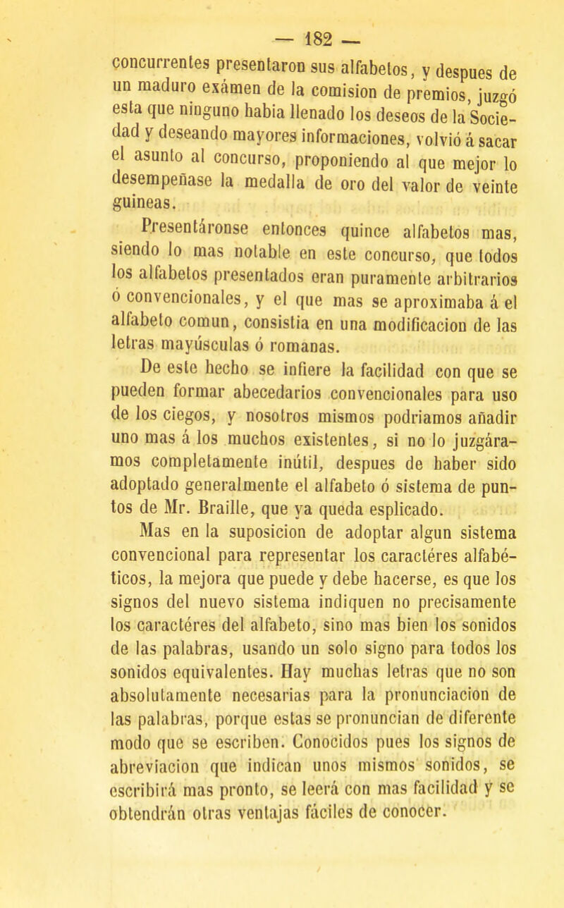 concurrentes presentaron sus alfabetos, y después de un maduro examen de la comisión de premios, juzgó esta que ninguno había llenado los deseos de la Socie- dad Y deseando mayores informaciones, volvió á sacar el asunto al concurso, proponiendo al que mejor lo desempeñase la medalla de oro del valor de veinte guineas. Presentáronse entonces quince alfabetos mas, siendo lo mas notable en este concurso, que todos los alfabetos presentados eran puramente arbitrarios ó convencionales, y el que mas se aproximaba á el alfabeto común, consistía en una modificación de las letras mayúsculas ó romanas. De este hecho se infiere la facilidad con que se pueden formar abecedarios convencionales para uso de los ciegos, y nosotros mismos podríamos añadir uno mas á los muchos existentes, si no lo juzgára- mos completamente inútil, después de haber sido adoptado generalmente el alfabeto ó sistema de pun- tos de Mr. Braille, que ya queda esplicado. Mas en la suposición de adoptar algún sistema convencional para representar los caractéres alfabé- ticos, la mejora que puede y debe hacerse, es que los signos del nuevo sistema indiquen no precisamente los caractéres del alfabeto, sino mas bien los sonidos de las palabras, usando un solo signo para todos los sonidos equivalentes. Hay muchas letras que no son absolutamente necesarias para la pronunciación de las palabras, porque estas se pronuncian de diferente modo que se escriben. Conocidos pues los signos de abreviación que indican unos mismos sonidos, se escribirá mas pronto, se leerá con mas facilidad y se obtendrán otras ventajas fáciles de conocer.