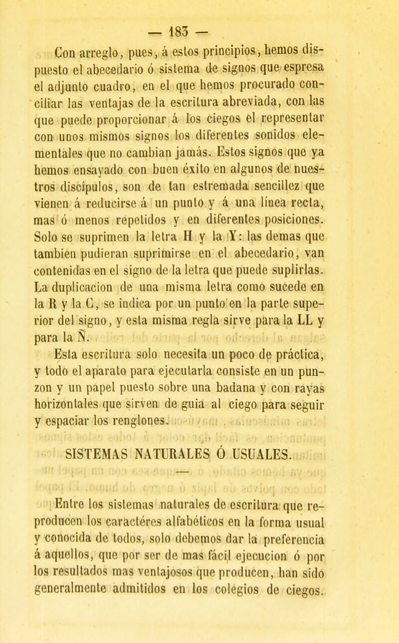 Con arreglo, pues, á estos principios, hemos dis- puesto el abecedario ó sistema de signos que espresa el adjunto cuadro, en el que hemos procurado con- ciliar las ventajas de la escritura abreviada, con las que puede proporcionar á los ciegos el representar con unos mismos signos ios diferentes sonidos ele- mentales que no cambian jamás. Estos signos que ya hemos ensayado con buen éxito en algunos de nues- tros discípulos, son de tan estremada sencillez que vienen á reducirse á un punto y á una línea recta, mas ó menos repelidos y en diferentes posiciones. Solo se suprimen la letra H y la ^Y: las demás que también pudieran suprimirse en el abecedario, van contenidas en el signo de la letra que puede suplirlas. La duplicación de una misma letra como sucede en la R y la ü, se indica por un punto en la parte supe- rior del signo, y esta misma regla sirve para la LL y para la Ñ. Esta escritura solo necesita un poco de práctica, y todo el aparato para ejecutarla consiste en un pun- zón y un papel puesto sobre una badana y con rayas horizontales que sirven de guia al ciego para seguir y espaciar los renglonesüiKi^íf/jint SISTEMAS NATURALES; Ó USUALES. '' Entre los sistemas'naturales de esoritiira'que re- producen los caractéres alfabéticos en la forma usual y conocida de todos, solo debemos dar la preferencia á aquellos, que por ser de mas fácil ejecución ó por los resultados mas ventajosos que producen, han sido generalmente admitidos en los colegios de ciegos.
