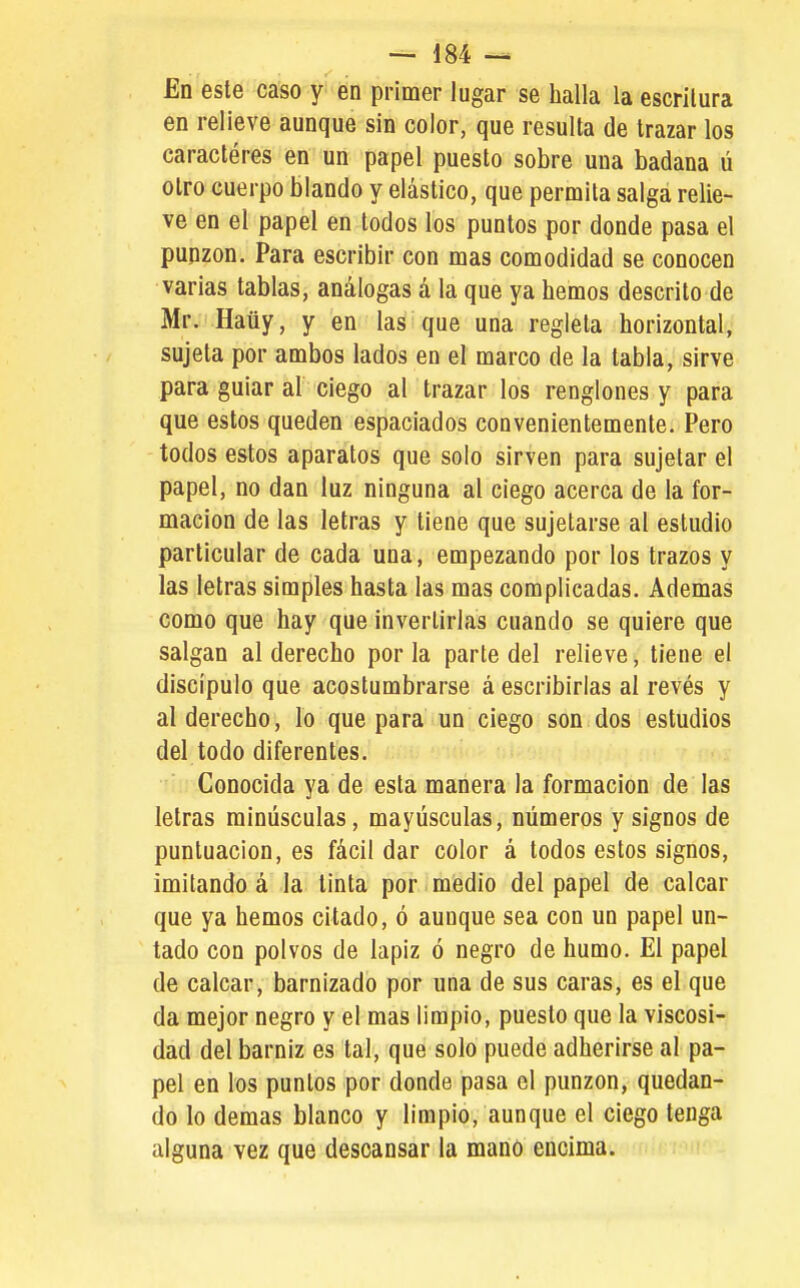 En este caso y en primer lugar se halla la escritura en relieve aunque sin color, que resulta de trazar los caracteres en un papel puesto sobre una badana ú otro cuerpo blando y elástico, que permita salga relie- ve en el papel en todos los puntos por donde pasa el punzón. Para escribir con mas comodidad se conocen varias tablas, análogas á la que ya hemos descrito de Mr. Haüy, y en las que una regleta horizontal, sujeta por ambos lados en el marco de la tabla, sirve para guiar al ciego al trazar los renglones y para que estos queden espaciados convenientemente. Pero todos estos aparatos que solo sirven para sujetar el papel, no dan luz ninguna al ciego acerca de la for- mación de las letras y tiene que sujetarse al estudio particular de cada una, empezando por los trazos y las letras simples hasta las mas complicadas. Ademas como que hay que invertirlas cuando se quiere que salgan al derecho por la parte del relieve, tiene el discípulo que acostumbrarse á escribirlas al revés y al derecho, lo que para un ciego son dos estudios del todo diferentes. Conocida ya de esta manera la formación de las letras minúsculas, mayúsculas, números y signos de puntuación, es fácil dar color á todos estos signos, imitando á la tinta por medio del papel de calcar que ya hemos citado, ó aunque sea con un papel un- tado con polvos de lápiz ó negro de humo. El papel de calcar, barnizado por una de sus caras, es el que da mejor negro y el mas limpio, puesto que la viscosi- dad del barniz es tal, que solo puede adherirse al pa- pel en los puntos por donde pasa el punzón, quedan- do lo demás blanco y limpio, aunque el ciego tenga alguna vez que descansar la mano encima.