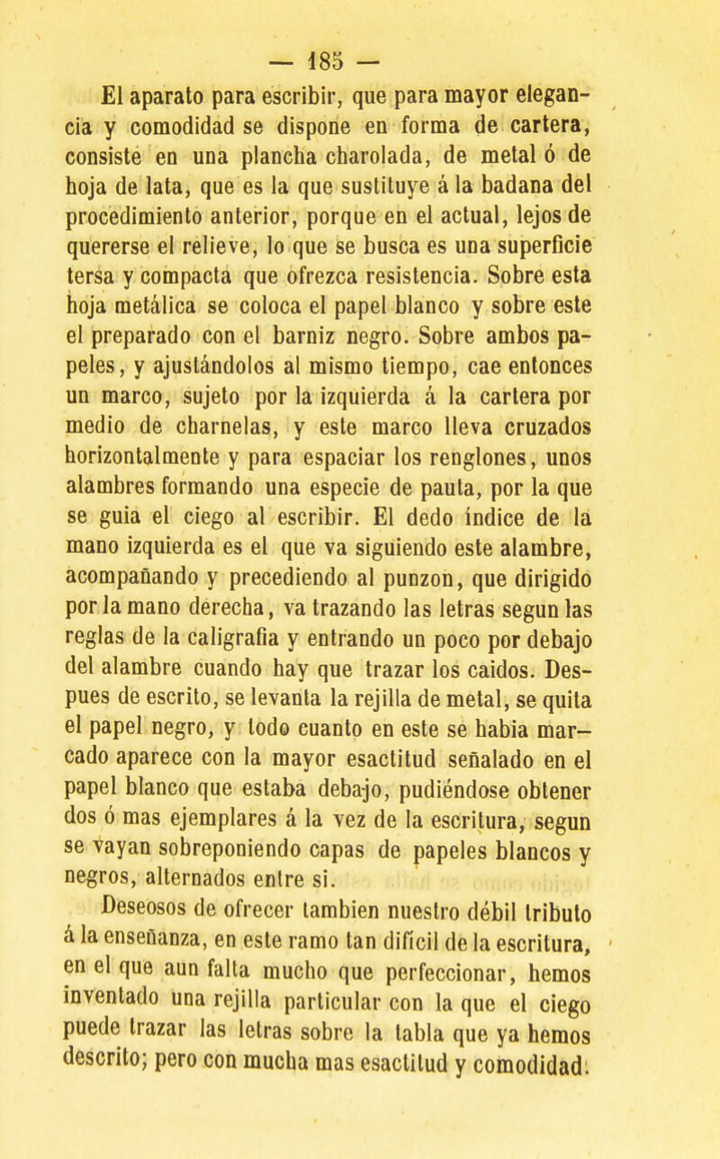 El aparato para escribir, que para mayor elegan- cia y comodidad se dispone en forma de cartera, consiste en una plancha charolada, de metaló de hoja de lata, que es la que sustituye á la badana del procedimiento anterior, porque en el actual, lejos de quererse el relieve, lo que se busca es uoa superficie tersa y compacta que ofrezca resistencia. Sobre esta hoja metálica se coloca el papel blanco y sobre este el preparado con el barniz negro. Sobre ambos pa- peles, y ajusfándolos al mismo tiempo, cae entonces un marco, sujeto por la izquierda á la cartera por medio de charnelas, y este marco lleva cruzados horizontalmeote y para espaciar los renglones, unos alambres formando una especie de pauta, por la que se guia el ciego al escribir. El dedo índice de la mano izquierda es el que va siguiendo este alambre, acompañando y precediendo al punzón, que dirigido por la mano derecha, va trazando las letras según las reglas de la caligrafía y entrando un poco por debajo del alambre cuando hay que trazar los caldos. Des- pués de escrito, se levanta la rejilla de metal, se quila el papel negro, y todo cuanto en este se había mar- cado aparece con la mayor esactitud señalado en el papel blanco que estaba deba-jo, pudiéndose obtener dos ó mas ejemplares á la vez de la escritura, según se vayan sobreponiendo capas de papeles blancos y negros, alternados entre si. Deseosos de ofrecer también nuestro débil tributo á la enseñanza, en este ramo tan difícil de la escritura, • en el que aun falta mucho que perfeccionar, hemos inventado una rejilla particular con la que el ciego puede trazar las letras sobre la tabla que ya hemos descrito; pero con mucha mas esactitud y comodidad;