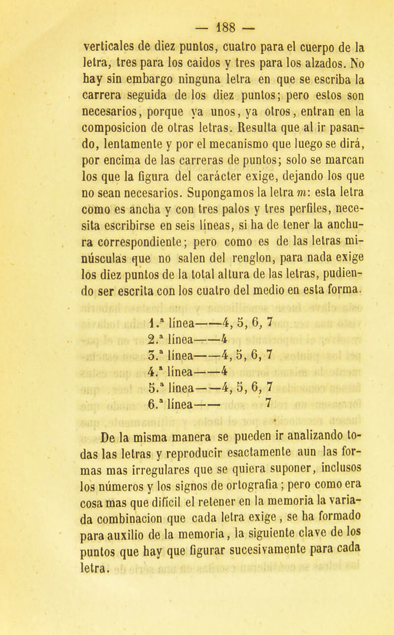 verticales de diez puntos, cuatro para el cuerpo de la letra, tres para los caldos y tres para los alzados. No hay sin embargo ninguna letra en que se escriba la carrera seguida de los diez puntos; pero estos son necesarios, porque ya unos, ya otros, entran en la composición de otras letras. Resulta que al ir pasan- do, lentamente y por el mecanismo que luego se dirá, por encima de las carreras de puntos; solo se marcan los que la figura del carácter exige, dejando los que no sean necesarios. Supongamos la letra m: esta letra como es ancha y con tres palos y tres perfiles, nece- sita escribirse en seis lineas, si ha de tener la anchu- ra correspondiente; pero como es de las letras mi- núsculas que no salen del renglón, para nada exige los diez puntos de la total altura de las letras, pudien- do ser escrita con los cuatro del medio en esta forma. 1/ línea 4,5,6, 7 2.* línea 4 o. línea 4, 5, 6, 7 4.  línea 4 5. '' línea 4, 5, 6, 7 6. * línea 7 De la misma manera se pueden ir analizando to- das las letras y reproducir esactamente aun las for- mas mas irregulares que se quiera suponer, inclusos los números y los signos de ortografía; pero como era cosa mas que difícil el retener en la memoria la varia- da combinación que cada letra exige, se ha formado para auxilio de la memoria, la siguiente clave de los puntos que hay que figurar sucesivamente para cada letra.