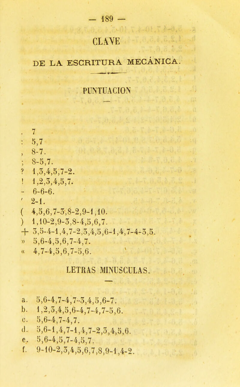 CLAYE DE LA ESCRITURA MECÁNICA. PUNTUACION . 7 : 5,7 , 8-7. ; 8-5,7. ? 1,3,4,5,7-2. ! 1,2,3,4,5,7. - 6-6-6. ' 2-1. ( 4,5,6,7-3,8-2,9-1,10. ) 1,10-2,9-3,8-4,5,6,7. 4- 3,5-4-1,4,7-2,5,4,5,6-1,4,7-4-3,5. )) 5,6-4,5,6,7-4,7. « 4,7-4,5,6,7-5,6. LETRAS MINUSCULAS. a. 5,6-4,7-4,7-3,4,5,6-7. b. 1,2,3,4,5,6-4,7-4,7-5,6. c. 5,6-4,7-4,7. (1. 5,6-1,4,7-1,4,7-2,3,4,5.6. e, 5,6-4,5,7-4,5,7. f. 9-10-2,3,4,5,6,7,8,9-1,4-2.