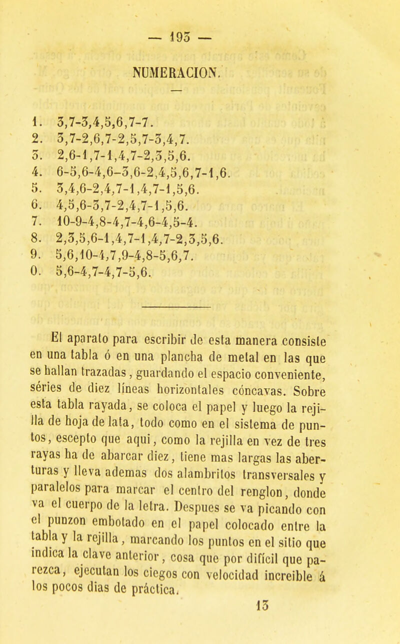 — 195 — NUMERACION. 1. 3,7-5,4,5,6,7-7. 2. 3,7-2,6,7-2,5,7-3,4,7. 5. 2,6-1,7-1,4,7-2,3,5,6. 4. 6-5,6-4,6-3,6-2,4,5,6,7-1,6. 5. 3,4,6-2,4,7-1,4,7-1,5,6. 6. 4,5,6-3,7-2,4,7-1,5,6. 7. 10-9-4,8-4,7-4,6-4,5-4. 8. 2,5,5,6-1,4,7-1,4,7-2,5,5,6. 9. 5,6,10-4,7,9-4,8-5,6,7. 0. 5,6-4,7-4,7-5,6. El aparato para escribir de esta manera consiste en una tabla ó en una plancha de metal en las que se hallan trazadas, guardando el espacio conveniente, séries de diez líneas horizontales cóncavas. Sobre esta tabla rayada, se coloca el papel y luego la reji- lla de hoja de lata, todo como en el sistema de pun- tos, escepto que aqui, como la rejilla en vez de tres rayas ha de abarcar diez, tiene mas largas las aber- turas y lleva ademas dos alambrilos transversales y paralelos para marcar el centro del renglón, donde va el cuerpo de la letra. Después se va picando con el punzón embolado en el papel colocado entre la tabla y la rejilla, marcando los puntos en el sitio que mdica la clave anterior, cosa que por difícil que pa- rezca, ejecutan los ciegos con velocidad increíble á los pocos dias de práctica. 15