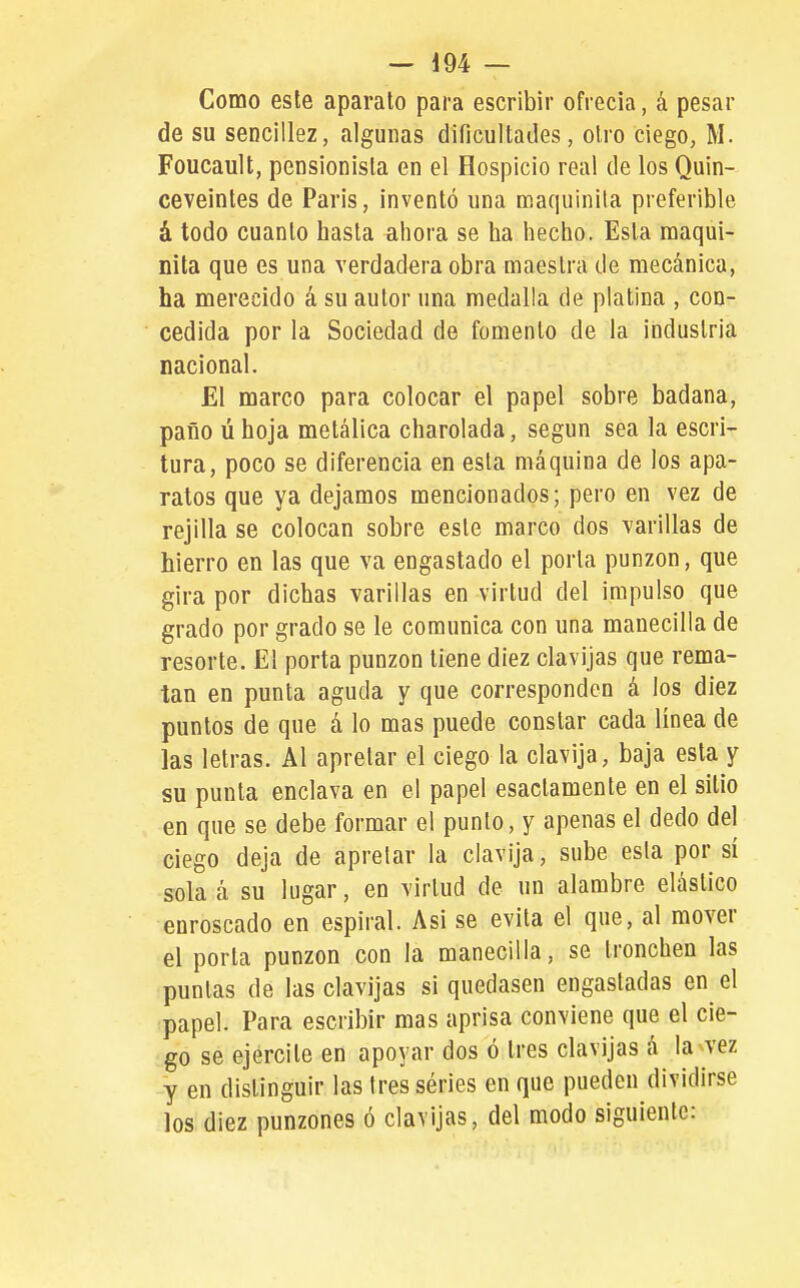 Como este aparato para escribir ofrecía, á pesar de su seocillez, algunas dificultades, otro ciego, M. Foucault, pensionista en el Hospicio real de los Quin- ceveintes de Paris, inventó una maquinila preferible á todo cuanto hasta ahora se ha hecho. Esta maqui- nita que es una verdadera obra maestra de mecánica, ha merecido á su autor una medalla de platina , con- cedida por la Sociedad de fomento de la industria nacional. El marco para colocar el papel sobre badana, paño ú hoja metálica charolada, según sea la escri- tura, poco se diferencia en esta máquina de los apa- ratos que ya dejamos mencionados; pero en vez de rejilla se colocan sobre este marco dos varillas de hierro en las que va engastado el porta punzón, que gira por dichas varillas en virtud del impulso que grado por grado se le comunica con una manecilla de resorte. El porta punzón tiene diez clavijas que rema- tan en punta aguda y que corresponden á los diez puntos de que á lo mas puede constar cada línea de las letras. Al apretar el ciego la clavija, baja esta y su punta enclava en el papel esactamente en el sitio en que se debe formar el punto, y apenas el dedo del ciego deja de apretar la clavija, sube esta por sí sola á su lugar, en virtud de un alambre elástico enroscado en espiral. Asi se evita el que, al mover el porta punzón con la manecilla, se tronchen las puntas de las clavijas si quedasen engastadas en el papel. Para escribir mas aprisa conviene que el cie- go se ejercite en apoyar dos ó tres clavijas á la vez y en distinguir las tres séries en que pueden dividirse los diez punzones ó clavijas, del modo siguiente: