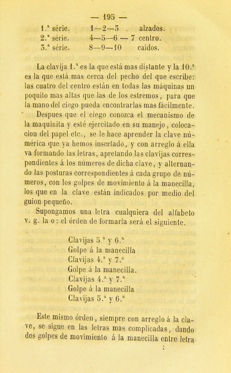 1. ^série. 1—2—3 . alzados. 2.  série. 4—5—6 — 7 cenlro. 3.  série. 8—9—10 caídos. La clavija 1.^ es la que eslá mas distante y la 10.* es la que está mas cerca del pecho del que escribe: las cuatro del centro están en todas las máquinas un poquito mas altas que las de los estremos, para que la mano del ciego pueda encontrarlas mas fácilmente. Después que el ciego conozca el mecanismo de la maquinita y esté ejercitado en su manejo, coloca- ción del papel etc., se le hace aprender la clave nú- mérica que ya hemos insertado, y con arreglo á ella va formando las letras, apretando las clavijas corres- pondientes á los números de dicha clave, y alternan- do las posturas correspondientes á cada grupo de nú- meros, con los golpes de movimiento á la manecilla, los que en la clave están indicados, por medio del guión pequeño. Supongamos una letra cualquiera del alfabeto Y. g. la o: el orden de formarla será el siguiente. Clavijas 5. y 6.=' Golpe á la manecilla Clavijas 4. y 7. Golpe á la manecilla. Clavijas 4. y 7.'' Golpe á la manecilla Clavijas y 6. Este mismo orden, siempre con arreglo á la cla- ve, se sigue en las letras mas complicadas, dando dos golpes de movimiento á la manecilla entre lelra