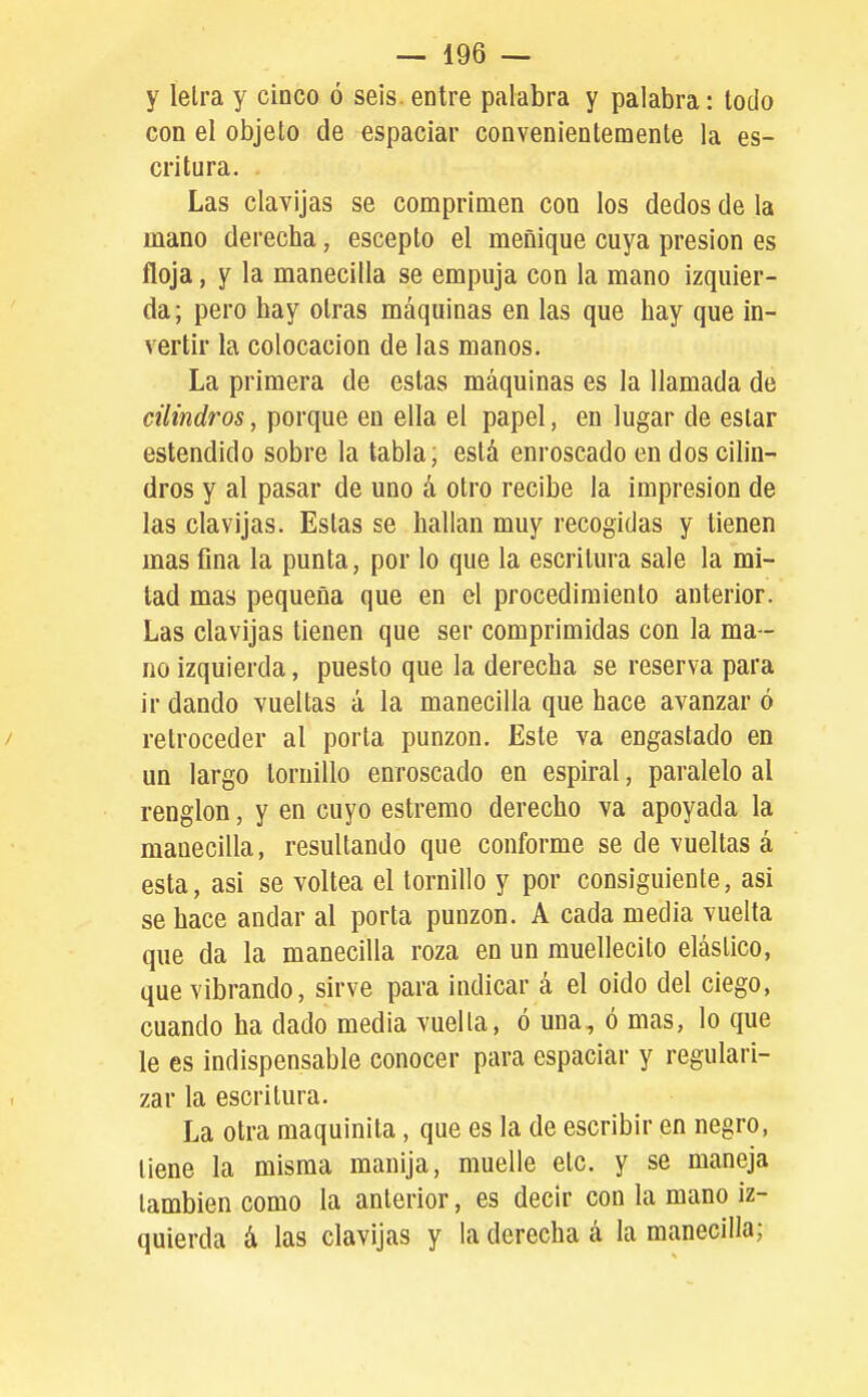 y íelra y cinco ó seis, entre palabra y palabra: lodo con el objeto de espaciar convenientemente la es- critura. Las clavijas se comprimen con los dedos de la mano derecha, escepto el meñique cuya presión es floja, y la manecilla se empuja con la mano izquier- da; pero hay otras máquinas en las que hay que in- vertir la colocación de las manos. La primera de estas máquinas es la llamada de cilindros, porque en ella el papel, en lugar de estar estendido sobre la tabla, está enroscado en dos cilin- dros y al pasar de uno á otro recibe la impresión de las clavijas. Estas se hallan muy recogidas y tienen mas fina la punta, por lo que la escritura sale la mi- tad mas pequeña que en el procedimiento anterior. Las clavijas tienen que ser comprimidas con la ma - no izquierda, puesto que la derecha se reserva para ir dando vueltas á la manecilla que hace avanzar ó / retroceder al porta punzón. Este va engastado en un largo tornillo enroscado en espiral, paralelo al renglón, y en cuyo estremo derecho va apoyada la manecilla, resultando que conforme se de vueltas á esta, asi se voltea el tornillo y por consiguiente, asi se hace andar al porta punzón. A cada media vuelta que da la manecilla roza en un muellecito elástico, que vibrando, sirve para indicar á el oido del ciego, cuando ha dado media vuelta, ó una, ó mas, lo que le es indispensable conocer para espaciar y regulari- zar la escritura. La otra raaquinita, que es la de escribir en negro, tiene la misma manija, muelle etc. y se maneja también como la anterior, es decir con la mano iz- quierda á las clavijas y la derecha á la manecilla;