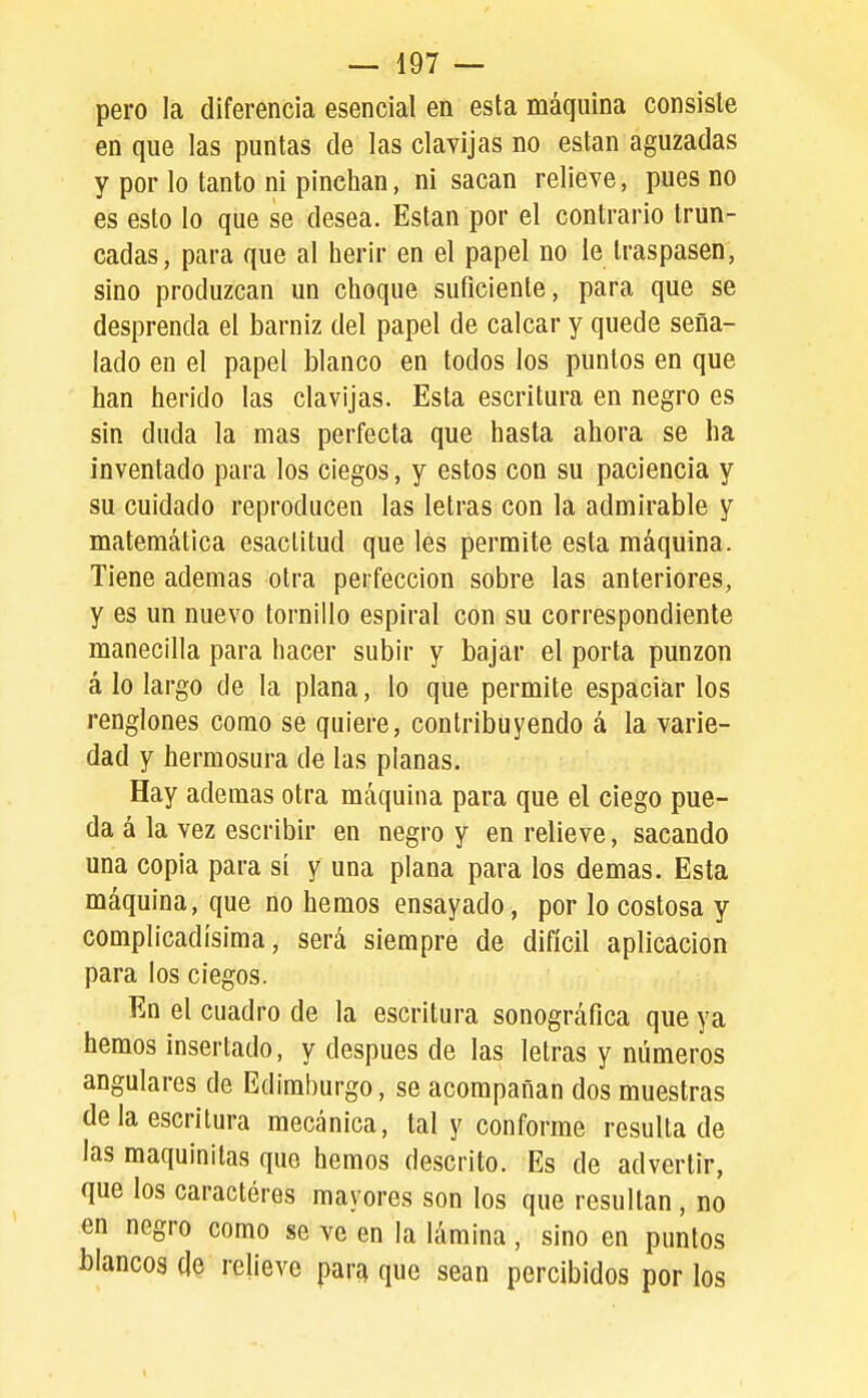 pero la diferencia esencial en esta máquina consiste en que las puntas de las clavijas no están aguzadas y por lo tanto ni pinchan, ni sacan relieve, pues no es esto lo que se desea. Están por el contrario trun- cadas, para que al herir en el papel no le traspasen, sino produzcan un choque suficiente, para que se desprenda el barniz del papel de calcar y quede seña- lado en el papel blanco en todos los puntos en que han herido las clavijas. Esta escritura en negro es sin duda la mas perfecta que hasta ahora se ha inventado para los ciegos, y estos con su paciencia y su cuidado reproducen las letras con la admirable y matemática esaclitud que les permite esta máquina. Tiene ademas otra perfección sobre las anteriores, y es un nuevo tornillo espiral con su correspondiente manecilla para hacer subir y bajar el porta punzón á lo largo de la plana, lo que permite espaciarlos renglones como se quiere, contribuyendo á la varie- dad y hermosura de las planas. Hay ademas otra máquina para que el ciego pue- da á la vez escribir en negro y en relieve, sacando una copia para sí y una plana para los demás. Esta máquina, que no hemos ensayado, por lo costosa y complicadísima, será siempre de difícil aplicación para los ciegos. En el cuadro de la escritura sonográfica que ya hemos insertado, y después de las letras y números angulares de Edimburgo, se acompañan dos muestras de la escritura mecánica, tal y conforme resultado las maquinilas que hemos descrito. Es de advertir, que los caractéres mayores son los que resultan , no en negro como se ve en la lámina, sino en puntos blancos de relieve para que sean percibidos por los