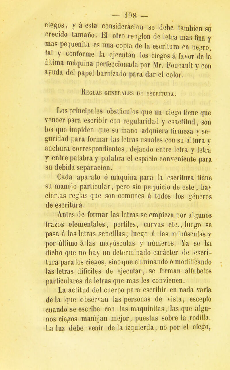 ciegos, y á esta consideración se debe también sa crecido tamaño. El otro renglón de letra mas fina y mas pequeñita es una copia de la escritura en negro, tal y conforme la ejecutan los ciegos á favor de la última máquina perfeccionada por Mr. Foucault y con ayuda del papel barnizado para dar el color. Reglas generales de escritura. Los principales obstáculos que un ciego tiene que vencer para escribir con regularidad y esactitud, son los que impiden que su mano adquiera firmeza y se- guridad para formar las letras usuales con su altura y anchura correspondientes, dejando entre letra y letra y entre palabra y palabra el espacio conveniente para su debida separación. Cada aparato ó máquina para la escritura tiene su manejo particular, pero sin perjuicio de este, hay ciertas reglas que son comunes á todos los géneros de escritura. Antes de formar las letras se empieza por algunos trazos elementales, perfiles, curvas etc., luego se pasa á las letras sencillas, luego á las minúsculas y por último á las mayúsculas y números. Ya se ha dicho que no hay un determinado carácter de escri- tura para ios ciegos, sino que eliminando ó modificando las letras difíciles de ejecutar, se forman alfabetos particulares de letras que mas les convienen. La actitud del cuerpo para escribir en nada varia déla que observan las personas de vista, esceplo cuando se escribe con las maquinilas, las que algu- nos ciegos manejan mejor, puestas sobre la rodilla. La luz debe venir de la izquierda, no por el ciego,
