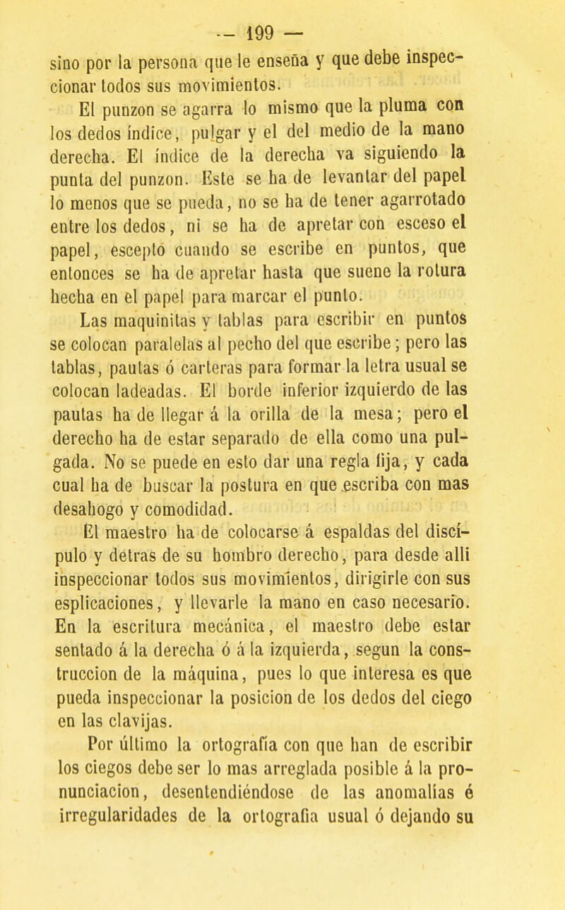 sino por la persona que le enseña y que debe inspec- cionar todos sus movimientos. El punzón se agarra lo mismo que la pluma con los dedos índice, pulgar y el del medio de la mano derecha. El índice de la derecha va siguiendo la punta del punzón. Este se ha de levantar del papel lo menos que se pueda, no se ha de tener agarrotado entre los dedos, ni se ha de apretar con esceso el papel, escepló cuando se escribe en puntos, que entonces se ha de apretar hasta que suene la rotura hecha en el papel para marcar el punto. Las maquinitas y tablas para escribir en puntos se colocan paralelas al pecho del que escribe; pero las tablas, paulas ó carteras para formar la letra usual se colocan ladeadas. El borde inferior izquierdo de las pautas ha de llegar á la orilla de la mesa; pero el derecho ha de estar separado de ella como una pul- gada. No se puede en esto dar una regla lija, y cada cual ha de buscar la postura en que .escriba con mas desahogo y comodidad. El maestro ha de colocarse á espaldas del discí- pulo y detras de su hombro derecho, para desde alli inspeccionar todos sus movimientos, dirigirle con sus esplicaciones, y llevarle la mano en caso necesario. En la escritura mecánica, el maestro debe estar sentado á la derecha ó á la izquierda, según la cons- trucción de la máquina, pues lo que interesa es que pueda inspeccionar la posición de los dedos del ciego en las clavijas. Por último la ortografía con que han de escribir los ciegos debe ser lo mas arreglada posible á la pro- nunciación, desentendiéndose de las anomalías ó irregularidades de la ortografía usual ó dejando su