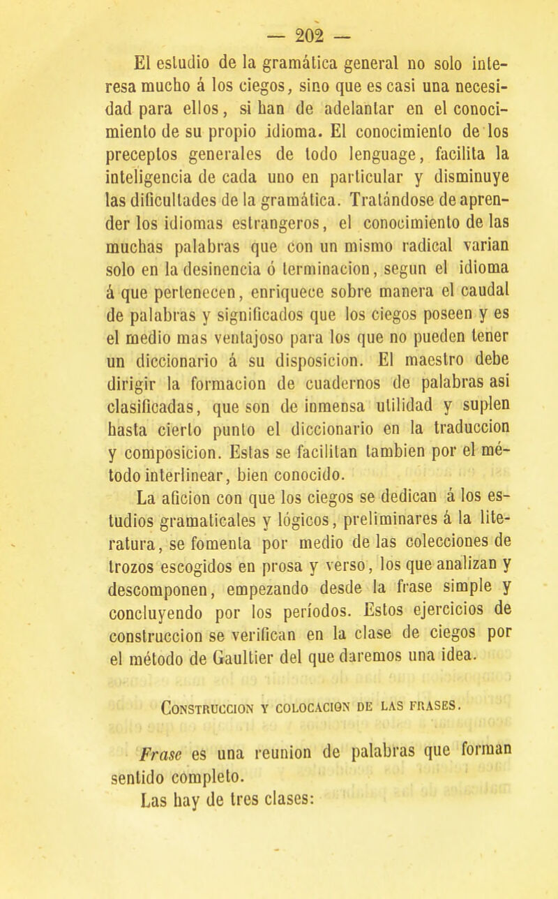 El esludio de la gramática general no solo inte- resa mucho á los ciegos, sino que es casi una necesi- dad para ellos, si han de adelantar en el conoci- miento de su propio idioma. El conocimiento de los preceptos generales de todo lenguage, facilita la inteligencia de cada uno en particular y disminuye las dificultades de la gramática. Tratándose de apren- der los idiomas estrangeros, el conocimiento de las muchas palabras que con un mismo radical varían solo en la desinencia ó terminación, según el idioma á que pertenecen, enriquece sobre manera el caudal de palabras y significados que los ciegos poseen y es el medio mas ventajoso para los que no pueden tener un diccionario á su disposición. El maestro debe dirigir la formación de cuadernos de palabras asi clasificadas, que son de inmensa utilidad y suplen hasta cierto punto el diccionario en la traducción y composición. Estas se facilitan también por el mé- todo interlinear, bien conocido. La afición con que los ciegos se dedican á los es- tudios gramaticales y lógicos, preliminares á la lite-' ratura, se fomenta por medio délas colecciones de trozos escogidos en prosa y verso, los que analizan y descomponen, empezando desde la frase simple y concluyendo por los períodos. Estos ejercicios de construcción se verifican en la clase de ciegos por el método de Gaultier del que daremos una idea. Construcción y colocación de las frases. Frase eS una reunión de palabras que forman sentido completo. Las hay de tres clases: