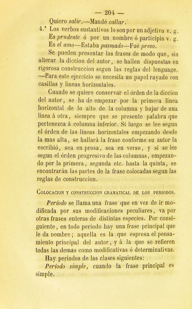 Quiero salir.—MdLuáé callar. 4.' Los verbos sustantivos lo son por un adjetivo v. g. Es prudente ó por un nombre ó participio v. g Es el amo—Estaba pasmado—Fué preso. Se pueden presentar las frases de modo que, sin alterar la dicción del autor, se hallen dispuestas en rigorosa construcción según las reglas del lenguage. —Para este ejercicio se necesita un papel rayado con casillas y lineas horizontales. Cuando se quiere conservar el orden de la dicción del autor, se ha de empezar por la primera línea horizontal de lo alto de la columna y bajar de una linea á otra, siempre que se presente palabra que pertenezca á columna inferior. Si luego se lee según el órden de las líneas horizontales empezando desde la mas alta, se hallará la frase conforme su autor la escribió, sea en prosa, sea en verso, y si se lee según el órden progresivo de las columnas, empezan- do por la primera, segunda etc. hasta la quinta, se encontrarán las partes de la frase colocadas según las reglas de construcción. Colocación y construcción gramatical de los periodos. Período se llama una frase que en vez de ir mo- dificada por sus modificaciones pecufiares, vapor otras frases enteras de distintas especies. Por consi- guiente , en todo período hay una frase principal que le da nombre; aquella es la que espresa el pensa- miento principal del autor, yá la que se refieren todas las demás como modificativas ó determinativas. Hay períodos de las clases siguientes: Período simple, cuando la frase principal es simple.