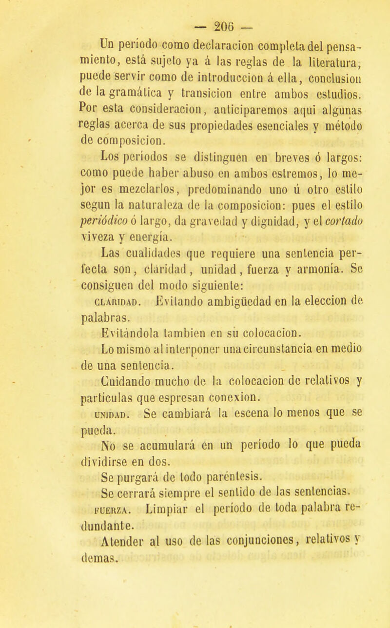 Un período como declaración completa del pensa- miento, está sujeto ya á las reglas de la literatura, puede servir como de ¡nlroduccion á ella, conclusión de la gramática y transición entre ambos esludios. Por esta consideración, anticiparemos aqui algunas reglas acerca de sus propiedades esenciales y método de composición. Los períodos se distinguen en breves ó largos: como puede haber abuso en ambos estremos, lo me- jor es mezclarlos, predominando uno ú otro estilo según la naturaleza de la composición: pues el estilo periódico ó largo, da gravedad y dignidad, y el cortado viveza y energía. Las cualidades que requiere una sentencia per- fecta son, claridad, unidad , fuerza y armonía. Se consiguen del modo siguiente: CLARIDAD. Evitando ambigüedad en la elección de palabras. Evitándola también en sii colocación. Lo mismo al interponer una circunstancia en medio de una sentencia. Cuidando mucho de la colocación de relativos y partículas que espresan conexión. UNIDAD. Se cambiará la escena lo menos que se pueda. No se acumulará en un período lo que pueda dividirse en dos. So purgará de lodo paréntesis. Se cerrará siempre el sentido de las sentencias. FUERZA. Limpiar el período de toda palabra re- dundante. Atender al uso de las conjunciones, relativos y demás.