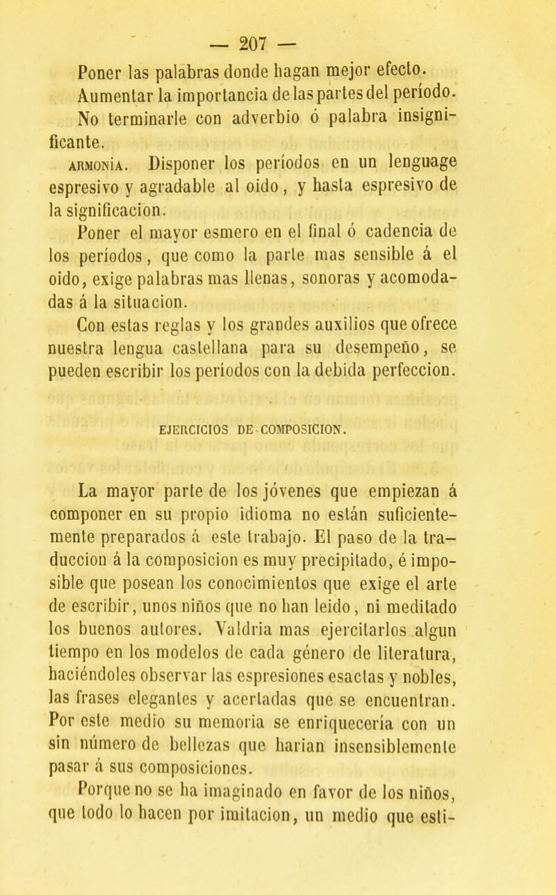Poner las palabras donde hagan mejor efeclo. Aumentar la importancia délas partes del período. No terminarle con adverbio ó palabra insigni- ficante. armonía. Disponer ios períodos en un lenguage espresivo y agradable al oído, y hasta espresivo de la significación. Poner el mayor esmero en el final ó cadencia de los períodos, que como la parle mas sensible á el oido, exige palabras mas llenas, sonoras y acomoda- das á la situación. Con estas reglas y los grandes auxilios que ofrece nuestra lengua castellana para su desempeño, se pueden escribir los períodos con la debida perfección. EJERCICIOS DE-COMPOSICION. La mayor parte de los jóvenes que empiezan á componer en su propio idioma no están suficiente- mente preparados á este trabajo. El paso de la tra- ducción á la composición es muy precipitado, é impo- sible que posean los conocimientos que exige el arte de escribir, unos niños que no han leído, ni meditado los buenos autores. Valdría mas ejercitarlos algún tiempo en los modelos de cada género de literatura, haciéndoles observar las espresiones esaclas y nobles, las frases elegantes y acertadas que se encuentran. Por este medio su memoria se enriquecería con un sin número de bellezas que liarían insensiblemente pasar á sus composiciones. Porque no se ha imaginado en favor de los niños, que todo lo hacen por imitación, un medio que esli-