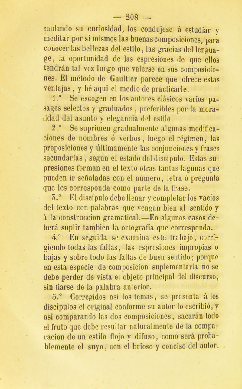 miilando su curiosidad, los condujese á estudiar y meditar por si mismos las buenas composiciones, para conocer las bellezas del estilo, las gracias del lengua- ge, la oportunidad de las espresiones de que ellos tendrán tal vez luego que valerse en sus composicio- nes. El método de Gaultier parece que ofrece estas ventajas, y hé aqui el medio de practicarle. 1. ° Se escogen en los autores clásicos varios pa- sages selectos y graduados, preferibles por la mora- lidad del asunto y elegancia del estilo. 2. ° Se suprimen gradualmente algunas modifica- ciones de nombres ó verbos, luego el régimen, las preposiciones y últimamente las conjunciones y frases secundarias, según el estado del discípulo. Estas su- presiones forman en el texto otras tantas lagunas que pueden ir señaladas con el número, letra ó pregunta que les corresponda como parte de la frase. 3. ° El discípulo debe llenar y completar los vacíos del texto con palabras que vengan bien al sentido y á la construcción gramatical.—En algunos casos de- berá suplir también la ortografía que corresponda. 4.  En seguida se examina esle trabajo, corri- giendo todas las faltas, las espresiones impropias ó bajas y sobre todo las faltas de buen sentido; porque en esta especie de composición suplementaria no se debe perder de vista el objeto principal del discurso, sin fiarse de la palabra anterior. 5. ° Corregidos asi los temas, se presenta á los discípulos el original conforme su autor lo escribió, y asi comparando las dos composiciones, sacarán lodo el fruto que debe resultar naturalmente de la compa- ración de un estilo flojo y difuso, como será proba- blemente el suyo, con el brioso y conciso del autor.