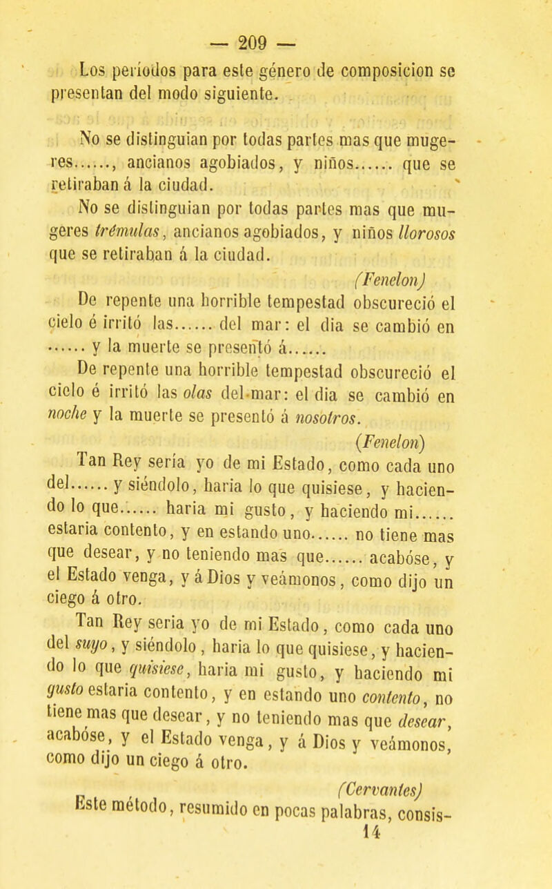 Los períodos para este género de composición se presentan del modo siguiente. No se distinguían por todas partes mas que muge- res , ancianos agobiados, y niños que se retiraban á la ciudad. No se dislinguian por todas partes mas que mu- geres trémulas, ancianos agobiados, y niños llorosos que se retiraban á la ciudad. (Fenelon) De repente una horrible tempestad obscureció el cielo é irritó las del mar: el dia se cambió en y la muerte se presentó á De repente una horrible tempestad obscureció el cielo é irritó las olas del mar: el dia se cambió en noche y la muerte se presentó á nosotros. {Fenelon) Tan Rey sería yo de mi Estado, como cada uno y siéndolo, baria lo que quisiese, y hacien- do lo que...... haria mi gusto, y haciendo mi estaría contento, y en estando uno no tiene mas que desear, y no teniendo mas que acabóse, y el Estado venga, y áDios y veámonos, como dijo un ciego á otro. Tan Rey seria yo de mi Estado, como cada uno del íwp, y siéndolo , haria lo que quisiese, y hacien- do lo que quisiese, haria mi gusto, y haciendo mí ^W5foestaría contento, y en estando uno contento, no tiene mas que desear, y no teniendo mas que desear, acabóse, y el Estado venga, y á Dios y veámonos, como dijo un ciego á otro. (Cervantes) Este método, resumido en pocas palabras, consis- 14
