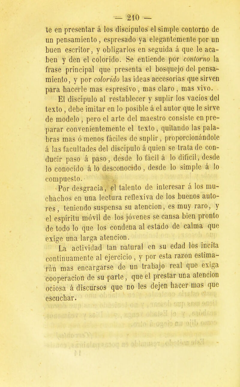 te en presentar á los discípulos el simple contorno de un pensamiento, espresado ya elegantemente por un buen escritor, y obligarlos en seguida á que le aca- ben y den el colorido. Se entiende pdr contorno la frase principal que presenta el bosquejo del pensa- miento, y por colorido las ideas accesorias que sirven para hacerle mas espresivo , mas claro , mas yivo. El discípulo al restablecer y suplir los vacíos del texto , debe imitar en lo posible á el autor que le sirve de modelo , pero el arte del maestro consiste en pre- parar convenientemente el texto, quitando las pala- bras mas ó menos fáciles de suplir, proporcionándole á las facultades del discípulo á quien se trata de con- ducir paso á paso, desde lo fácil á lo difícil, desde lo conocido á lo desconocido, desde lo simple á lo compuesto. Por desgracia, el talento de interesar á los mu- chachos en una lectura reflexiva de los buenos auto- res, teniendo suspensa su atención, es muy raro, y el espíritu móvil de los jóvenes se cansa bien pronto de todo lo que los condena al estado de calma que exige una larga atención. La actividad tan natural en su edad los incita continuamente al ejercicio , y por esta razón eslima- rán mas encargarse de un trabajo real que exiga cooperación de su parte, que el prestar una atención ociosa á discursos que no les dejen hacer mas que escuchar.
