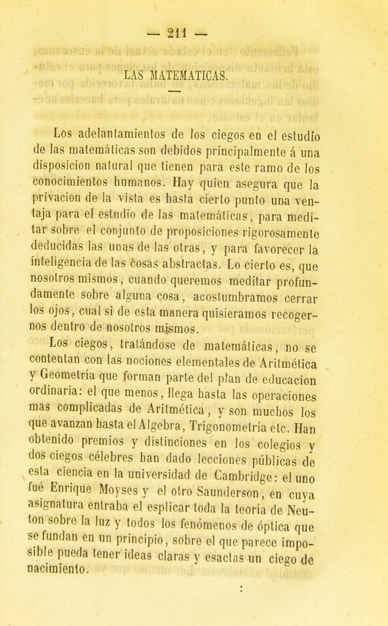 í'Á's'matematicas. Los adelantamientos de los ciegos en el estudio de las matemáticas son debidos principalmente á una disposición natural que tienen para este ramo de los conocimientos humanos. Hay quien asegura que la privación de la vista es hasta cierto punto una ven- taja para el estudio de las matemáticas, para medi- tar sobre el conjunto de proposiciones rigorosamente deducidas las unas de las otras, y para favorecer la inteligencia de las cosas abstractas. Lo cierto es, que nosotros mismos, cuando queremos meditar profun- damente sobre alguna cosa, acostumbramos cerrar los ojos, cual si de esta manera quisiéramos recoger- nos dentro de nosotros m,|smos. Los ciegos, tratándose de matemáticas, no se contentan con las nociones elementales de Aritmética y Geometría que forman parle del plan de educación ordinaria: el que menos, llega hasta las operaciones mas complicadas de Aritmética, y son muchos los que avanzan hasta el Algebra, Trigonometría etc. Han obtenido premios y distinciones en los colegios y dos ciegos célebres han dado lecciones públicas de esta ciencia en la universidad de Cambridge: el uno fué Enrique Moyses y el otro Saunderson, en cuya asignatura entraba el esplicar toda la teoría de Neu- ton sobre la luz y todos los fenómenos de óptica que se fundan en un principio, sobre el que parece impo- sible pueda tener ideas claras y esaclas un ciego de naciraienlo.
