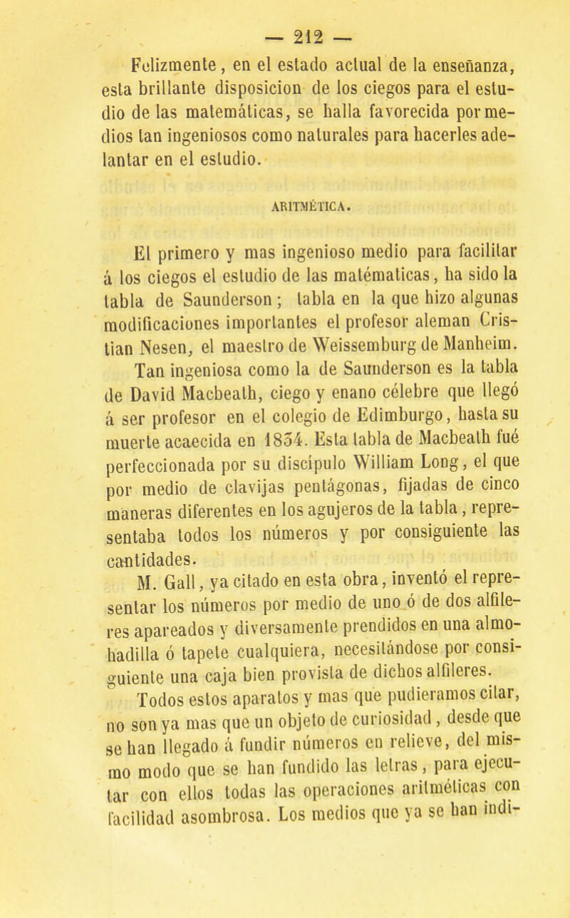 Folizmente, en el estado actual de la enseñanza, esta brillante disposición de los ciegos para el estu- dio de las matemáticas, se halla favorecida por me- dios tan ingeniosos como naturales para hacerles ade- lantar en el estudio. ARITMÉTICA. El primero y mas ingenioso medio para facilitar á los ciegos el estudio de las matématicas, ha sido la tabla de Saunderson ; tabla en la que hizo algunas modificaciones importantes el profesor alemán Cris- tian Nesen, el maeslro de Weissemburg de Manheim. Tan ingeniosa como la de Saunderson es la tabla de David Macbeath, ciego y enano célebre que llegó á ser profesor en el colegio de Edimburgo, hasta su muerte acaecida en 1854. Esta labia de Macbeath fué perfeccionada por su discípulo William Long, el que por medio de clavijas pentágonas, fijadas de cinco maneras diferentes en los agujeros de la tabla, repre- sentaba lodos los números y por consiguiente las cantidades. M. Gall, ya citado en esta obra, inventó el repre- sentar los números por medio de uno ó de dos alfile- res apareados y diversamente prendidos en una almo- hadilla ó tapete cualquiera, necesitándose por consi- guiente una caja bien provista de dichos alfileres. r, / ,. Todos estos aparatos y mas que pudiéramos citar, nx3 son ya mas que un objeto de curiosidad , desde que se han llegado á fundir números en relieve, del mis- mo modo que se han fundido las letras, para ejecu- tar con ellos todas las operaciones aritméticas con facilidad asombrosa. Los medios que ya se han indi-