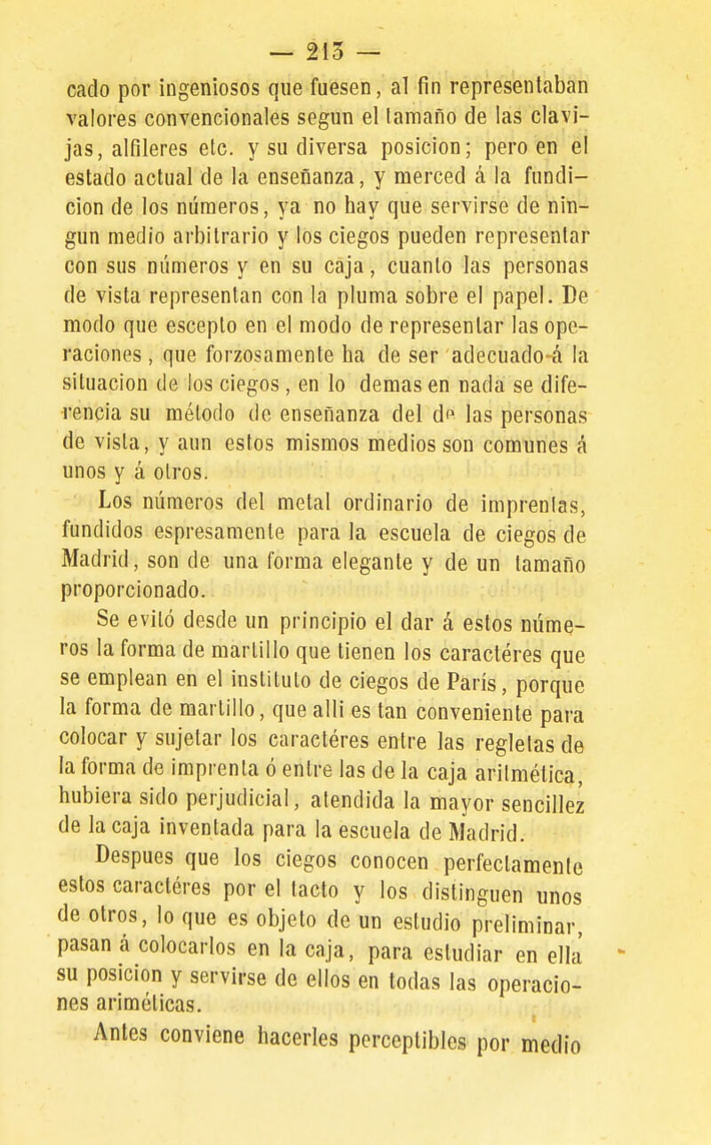 — 215 — cado por ingeniosos que fuesen, al fin representaban valores convencionales según el (amaño de las clavi- jas, alfileres etc. y su diversa posición; pero en el estado actual de la enseñanza, y merced á la fundi- ción de los números, ya no hay que servirse de nin- gún medio arbitrario y los ciegos pueden representar con sus números y en su caja, cuanto las personas de vista representan con la pluma sobre el papel. De modo que escepto en el modo de representar las ope- raciones , que forzosamente ha de ser adecuado-á la situación de los ciegos , en lo demás en nada se dife- rencia su método de enseñanza del df las personas de vista, y aun estos mismos medios son comunes á unos y á otros. Los números del metal ordinario de imprenlas, fundidos espresamenle para la escuela de ciegos de Madrid, son de una forma elegante y de un tamaño proporcionado. Se evitó desde un principio el dar á estos núme- ros la forma de martillo que tienen los caracteres que se emplean en el instituto de ciegos de París, porque la forma de martillo, que alli es tan conveniente para colocar y sujetar los caracteres entre las regletas de la forma de imprenta ó entre las de la caja aritmética, hubiera sido perjudicial, atendida la mayor sencillez de la caja inventada para la escuela de Madrid. Después que los ciegos conocen perfectamente estos caracteres por el tacto y los distinguen unos de otros, lo que es objeto de un estudio preliminar, pasan á colocarlos en la caja, para estudiar en ella su posición y servirse de ellos en todas las operacio- nes ariméticas. Antes conviene hacerles perceptibles por medio