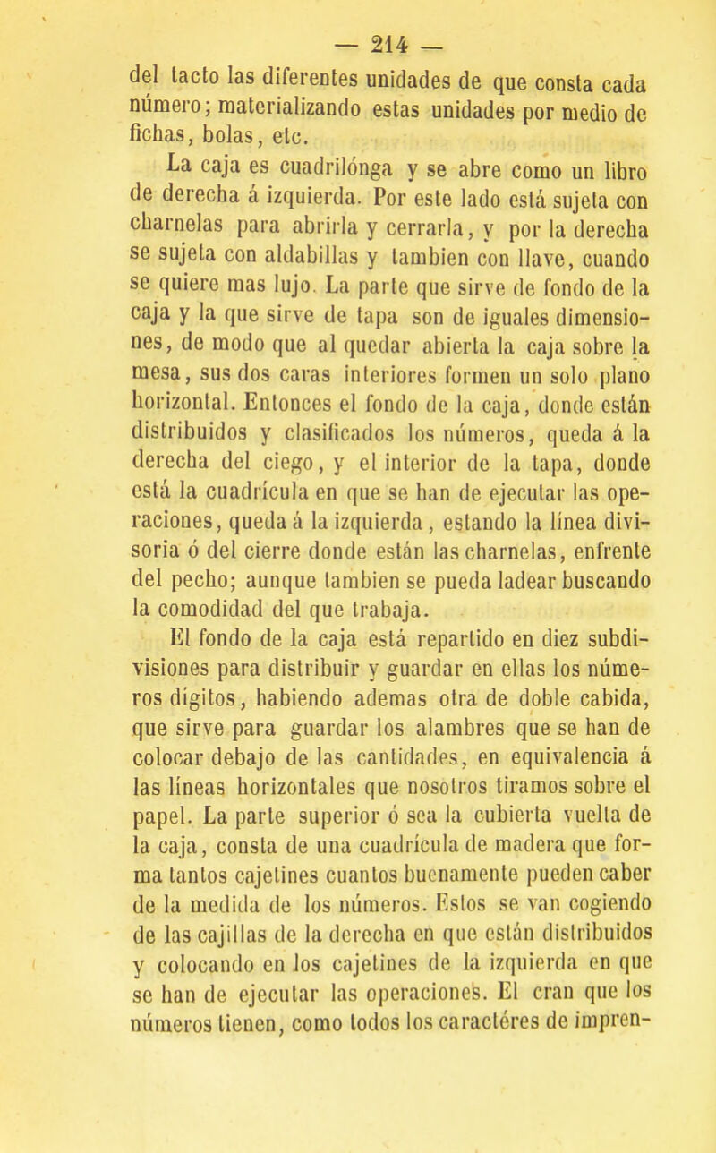 del lacto las diferentes unidades de que consta cada número; materializando estas unidades por medio de fichas, bolas, etc. La caja es cuadrilonga y se abre como un libro de derecha á izquierda. Por este lado está sujeta con charnelas para abrirla y cerrarla, y por la derecha se sujeta con aldabillas y también con llave, cuando se quiere mas lujo. La parte que sirve de fondo de la caja y la que sirve de tapa son de iguales dimensio- nes, de modo que al quedar abierta la caja sobre la mesa, sus dos caras interiores formen un solo plano horizontal. Entonces el fondo de la caja, donde están distribuidos y clasificados los números, queda á la derecha del ciego, y el interior de la tapa, donde está la cuadrícula en que se han de ejecutar las ope- raciones, queda á la izquierda, estando la línea divi- soria ó del cierre donde están las charnelas, enfrente del pecho; aunque también se pueda ladear buscando la comodidad del que trabaja. El fondo de la caja está repartido en diez subdi- visiones para distribuir y guardar en ellas los núme- ros dígitos, habiendo adenaas otra de doble cabida, que sirve para guardar los alambres que se han de colocar debajo délas cantidades, en equivalencia á las líneas horizontales que nosotros tiramos sobre el papel. La parte superior ó sea la cubierta vuelta de la caja, consta de una cuadrícula de madera que for- ma tantos cajetines cuantos buenamente pueden caber de la medida de los números. Estos se van cogiendo de las cajillas de la derecha en que están distribuidos y colocando en los cajetines de la izquierda en que se han de ejecutar las operaciones. El eran que los números tienen, como todos los caracteres de ímpren-