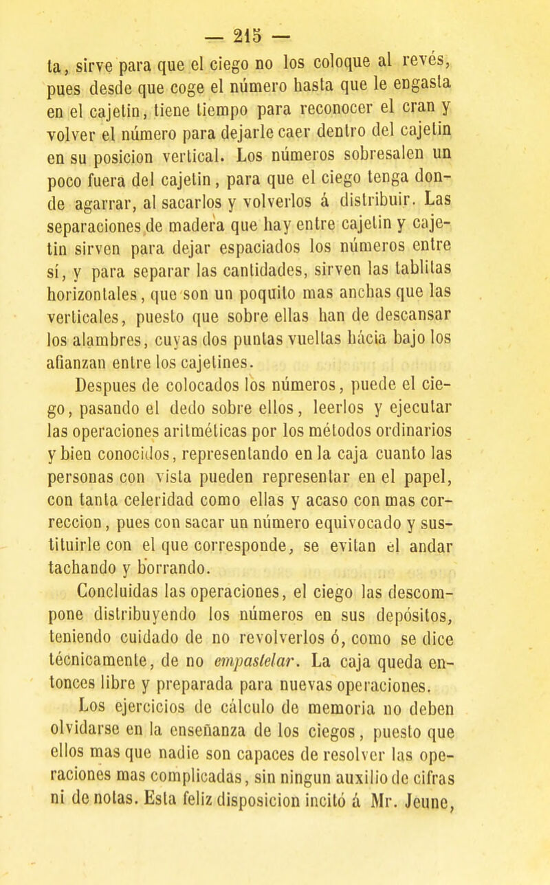 ta, sirve para que el ciego no los coloque al revés, pues desde que coge el número hasta que le engasta en el cajelin, tiene tiempo para reconocer el eran y volver el número para dejarle caer dentro del cajelin en su posición vertical. Los números sobresalen un poco fuera del cajetín, para que el ciego tenga don- de agarrar, al sacarlos y volverlos á distribuir. Las separaciones de madera que hay entre cajelin y caje- tín sirven para dejar espaciados los números entre sí, y para separar las cantidades, sirven las tablitas horizontales, que son un poquilo mas anchas que las verticales, puesto que sobre ellas han de descansar los alambres, cuyas dos puntas vueltas hacia bajo los afianzan entre los cajetines. Después de colocados los números, puede el cie- go, pasando el dedo sobre ellos, leerlos y ejecutar las operaciones aritméticas por los métodos ordinarios y bien conocidos, representando en la caja cuanto las personas con vista pueden representar en el papel, con tanta celeridad como ellas y acaso con mas cor- rección , pues con sacar un número equivocado y sus- tituirle con el que corresponde, se evitan el andar tachando y borrando. Concluidas las operaciones, el ciego las descom- pone distribuyendo los números en sus depósitos, teniendo cuidado de no revolverlos ó, como se dice técnicamente, de no empastelar. La caja queda en- tonces libre y preparada para nuevas operaciones. Los ejercicios de cálculo de memoria no deben olvidarse en la enseñanza de los ciegos, puesto que ellos mas que nadie son capaces de resolver las ope- raciones mas complicadas, sin ningún auxilio de cifras ni de notas. Esta feliz disposición incitó á Mr. Jeune,