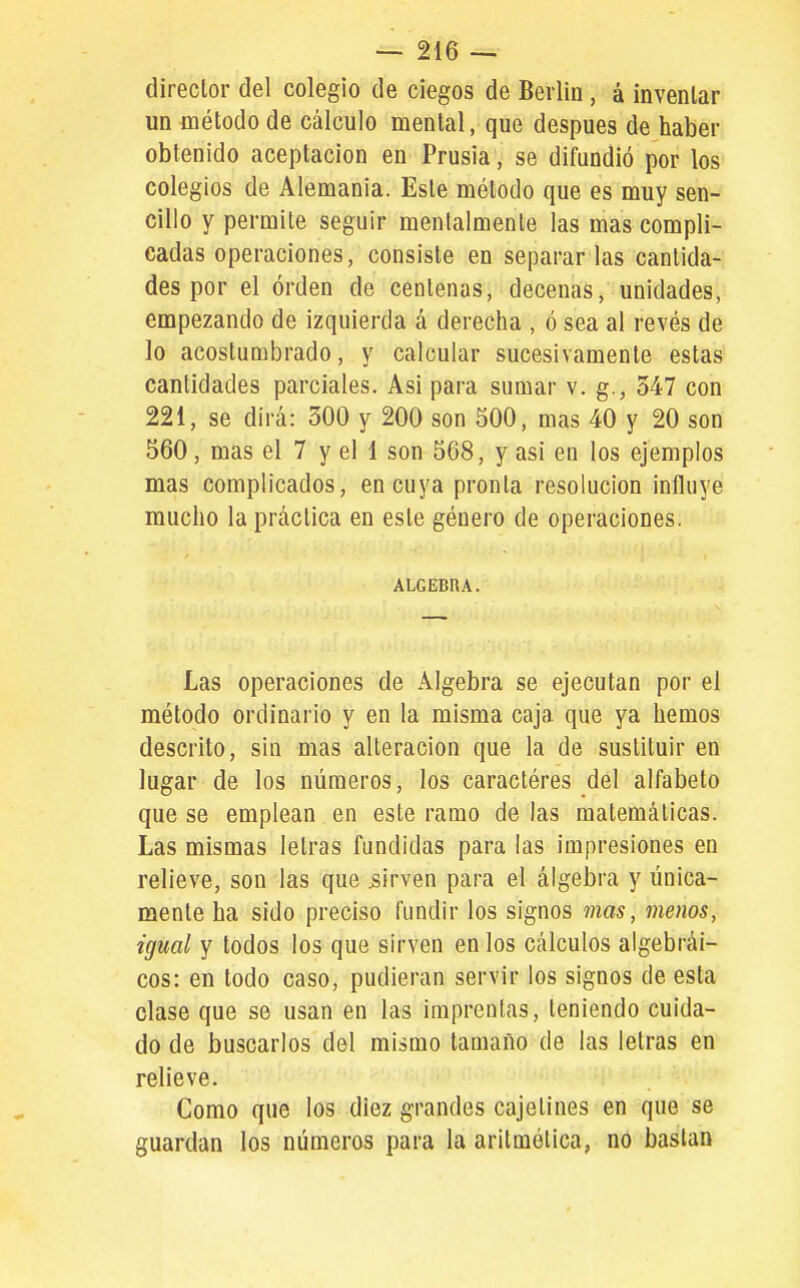director del colegio de ciegos de Berlín, á inventar un método de cálculo mental, que después de haber obtenido aceptación en Prusia , se difundió por los colegios de Alemania. Este método que es muy sen- cillo y permite seguir mentalmente las mas compli- cadas operaciones, consiste en separarlas cantida- des por el orden de centenas, decenas, unidades, empezando de izquierda á derecha , ó sea al revés de lo acostumbrado, y calcular sucesivamente estas cantidades parciales. Asi para sumar v. g., 347 con 221, se dirá: 300 y 200 son 500, mas 40 y 20 son 560, mas el 7 y el 1 son 568, y asi en los ejemplos mas complicados, en cuya pronta resolución influye mucho la práctica en este género de operaciones. ALGEBRA. Las operaciones de Algebra se ejecutan por el método ordinario y en la misma caja que ya hemos descrito, sin mas alteración que la de sustituir en lugar de los números, los caractéres del alfabeto que se emplean en este ramo de las matemáticas. Las mismas letras fundidas para las impresiones en relieve, son las que .sirven para el álgebra y única- mente ha sido preciso fundir los signos mas, menos, igual y todos los que sirven en los cálculos algebrai- cos: en todo caso, pudieran servir los signos de esta clase que se usan en las imprentas, teniendo cuida- do de buscarlos del mismo tamaño de las letras en relieve. Como que los diez grandes cajetines en que se guardan los números para la aritmética, nó bastan