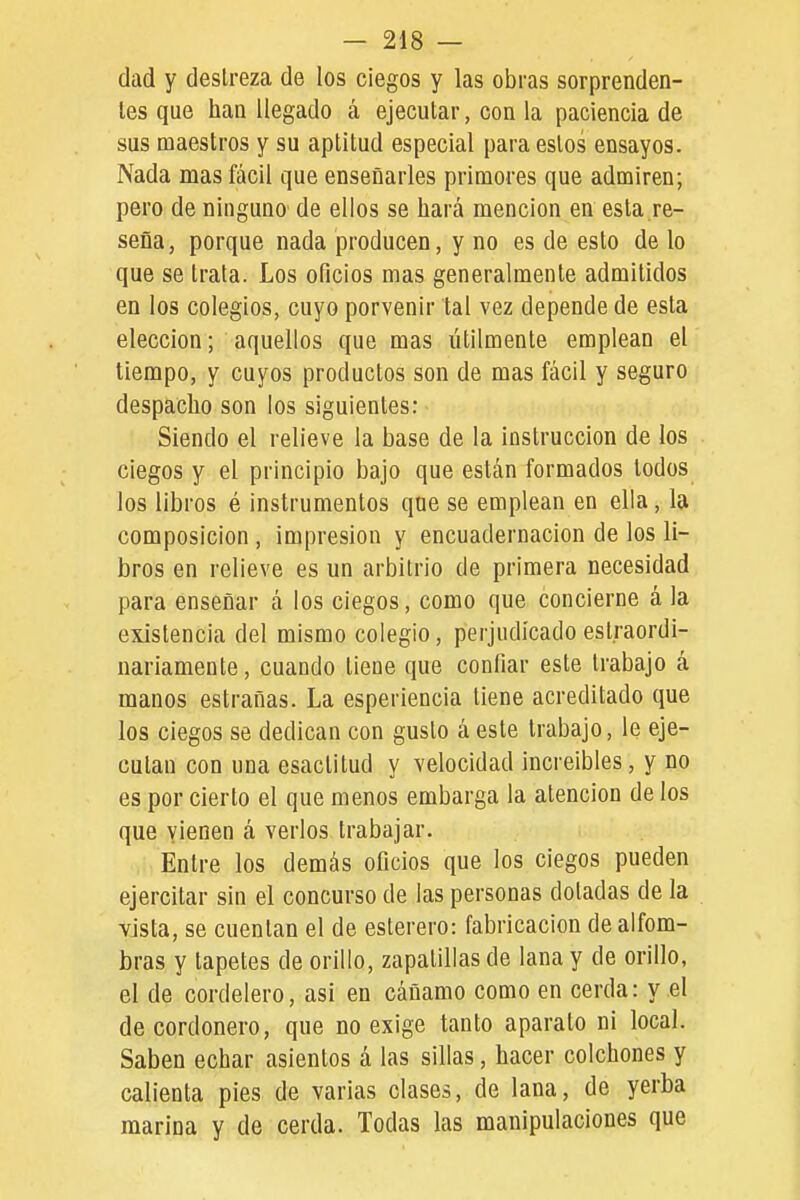dad y destreza de los ciegos y las obras sorprenden- tes que han llegado á ejecutar, con la paciencia de sus maestros y su aptitud especial para estos ensayos. Nada mas fácil que enseñarles primores que admiren; pero de ninguno de ellos se hará mención en esta re- seña, porque nada producen, y no es de esto de lo que se trata. Los oficios mas generalmente admitidos en los colegios, cuyo porvenir tal vez depende de esta elección; aquellos que mas útilmente emplean el tiempo, y cuyos productos son de mas fácil y seguro despacho son los siguientes: Siendo el relieve la base de la instrucción de los ciegos y el principio bajo que están formados todos los libros é instrumentos que se emplean en ella, la composición , impresión y encuademación de los li- bros en relieve es un arbitrio de primera necesidad para enseñar á los ciegos, como que concierne á la existencia del mismo colegio, perjudicado eslraordi- nariamente, cuando tiene que confiar este trabajo á manos estrañas. La esperiencia tiene acreditado que los ciegos se dedican con gusto á este trabajo, le eje- cutan con una esactitud y velocidad increíbles, y no es por cierto el que menos embarga la atención de los que vienen á verlos trabajar. Entre los demás oficios que los ciegos pueden ejercitar sin el concurso de las personas doladas de la vista, se cuentan el de esterero: fabricación de alfom- bras y tapetes de orillo, zapatillas de lana y de orillo, el de cordelero, asi en cáñamo como en cerda: y el de cordonero, que no exige tanto aparato ni local. Saben echar asientos á las sillas, hacer colchones y calienta pies de varias clases, de lana, de yerba marina y de cerda. Todas las manipulaciones que