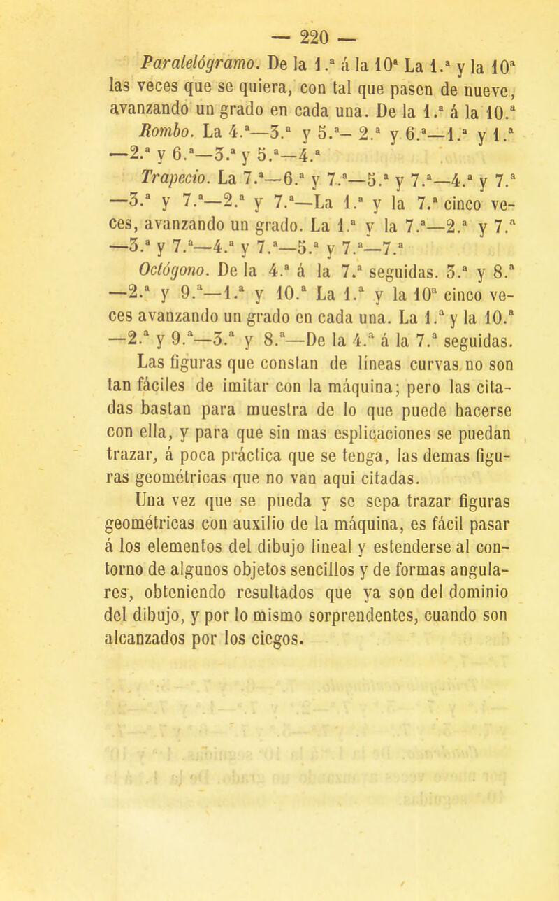 Paralelógramo. De la iá la 10* La 1.' y la 10* las veces que se quiera, con tal que pasen de nueve, avanzando un grado en cada una. De la 1. á la 10/ Rombo. La 4.—5. y 5.- 2. y 6.^—1.= y 1. —2. y 6.^—3/y 5.*—4. Trapecio. La 7.—6/ y 7/—5.^ y 7/—4/ y 7/ —3/ y 7/—2/ y 7/—La 1. y la 7/0^00 ve- ces, avanzando un grado. La 1.^ y la 7.'—2.* y 7.'' —3. y 7.''—4.^ y 7.^—5. y 7.—7. Octógono. De la 4. á la 7/ seguidas. 3. y 8.'' —2. y 9.^—1/ y 10. La l.^ y la lO'' cinco ve- ces avanzando un grado en cada una. La l.'' y la 10.'' —2. y 9.=^—3. y 8.=^—De la 4.^^ á la 7.=^ seguidas. Las figuras que constan de líneas curvas no son tan fáciles de imitar con la máquina; pero las cita- das bastan para muestra de lo que puede hacerse con ella, y para que sin mas esplicaciones se puedan trazar, á poca práctica que se tenga, las demás figu- ras geométricas que no van aqui citadas. Una vez que se pueda y se sepa trazar figuras geométricas con auxilio de la máquina, es fácil pasar á los elementos del dibujo lineal y estenderse al con- torno de algunos objetos sencillos y de formas angula- res, obteniendo resultados que ya son del dominio del dibujo, y por lo mismo sorprendentes, cuando son alcanzados por los ciegos. /