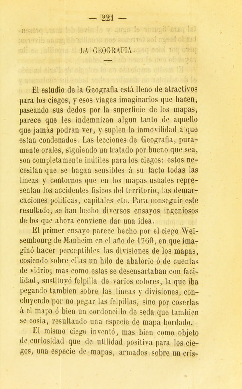 LA GEOGRAFIA. El estudio de la Geografía está lleno de atractivos para los ciegos, y esos viages imaginarios que hacen, paseando sus dedos por la superficie de los mapas, parece que les indemnizan algún tanto de aquello que jamás podrán ver, y suplen la inmovilidad á que están condenados. Las lecciones de Geografía, pura- mente orales, siguiendo un tratado por bueno que sea, son completamente inútiles para los ciegos: estos ne- cesitan que se bagan sensibles á su tacto todas las líneas y contornos que en los mapas usuales repre- sentan ios accidentes físicos del territorio, las demar- caciones políticas, capitales etc. Para conseguir este resultado, se han hecho diversos ensayos ingeniosos de los que ahora conviene dar una idea. El primer ensayo parece hecho por el ciego Wei- sembourg de Manheim en el año de 1760, en que ima- ginó hacer perceptibles las divisiones de los mapas, cosiendo sobre ellas un hilo de abalorio ó de cuentas de vidrio; mas como estas se desensartaban con faci- lidad, sustituyó felpilla de varios colores, la que iba pegando también sobre las líneas y divisiones, con- cluyendo por no pegar las felpillas, sino por coserlas á el mapa ó bien un cordoncillo de seda que también se cosía, resultando una especie de mapa bordado. El mismo ciegu inventó, mas bien como objeto de curiosidad que de utilidad positiva para los cie- gos, una especie de mapas, armados sobre un cris-