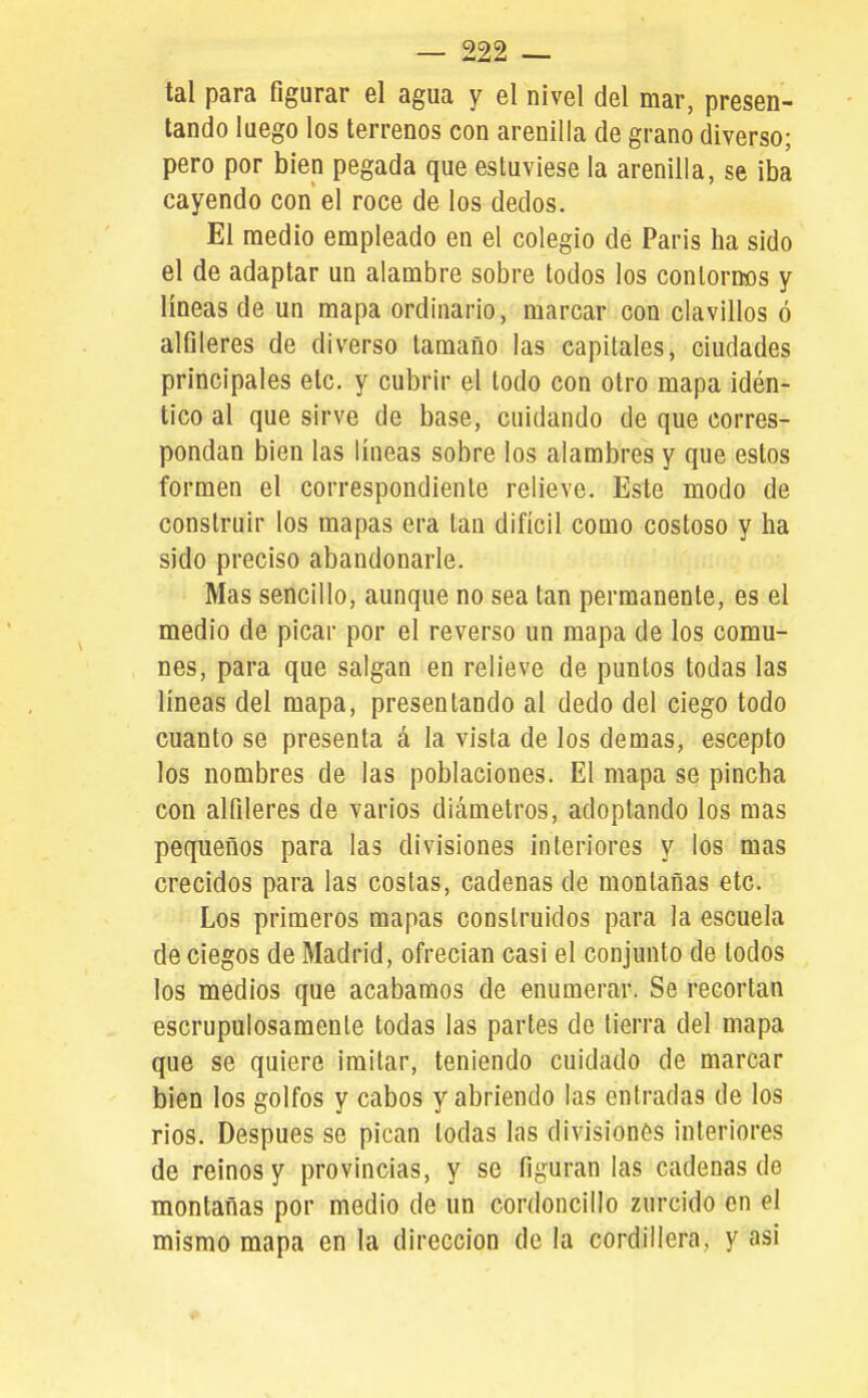 tal para figurar el agua y el nivel del mar, presen- tando luego los terrenos con arenilla de grano diverso; pero por bien pegada que estuviese la arenilla, se iba cayendo con el roce de los dedos. El medio empleado en el colegio dé Paris ha sido el de adaptar un alambre sobre todos los conloraos y lineas de un mapa ordinario, marcar con clavillos ó alfileres de diverso tamaño las capitales, ciudades principales etc. y cubrir el todo con otro mapa idén- tico al que sirve de base, cuidando de que corres- pondan bien las líneas sobre los alambres y que estos formen el correspondiente relieve. Este modo de construir los mapas era tan difícil como costoso y ha sido preciso abandonarle. Mas sencillo, aunque no sea tan permanente, es el medio de picar por el reverso un mapa de los comu- nes, para que salgan en relieve de puntos todas las líneas del mapa, presentando al dedo del ciego todo cuanto se presenta á la vista de los demás, escepto los nombres de las poblaciones. El mapa se pincha con alfileres de varios diámetros, adoptando los mas pequeños para las divisiones interiores y los mas crecidos para las costas, cadenas de montañas etc. Los primeros mapas construidos para la escuela de ciegos de Madrid, ofrecían casi el conjunto de lodos los medios que acabamos de enumerar. Se recortan escrupulosamenle todas las partes de tierra del mapa que se quiere imitar, teniendo cuidado de marcar bien los golfos y cabos y abriendo las entradas de los rios. Después se pican todas las divisiones interiores de reinos y provincias, y se figuran las cadenas de montañas por medio de un cordoncillo zurcido en el mismo mapa en la dirección de la cordillera, y asi