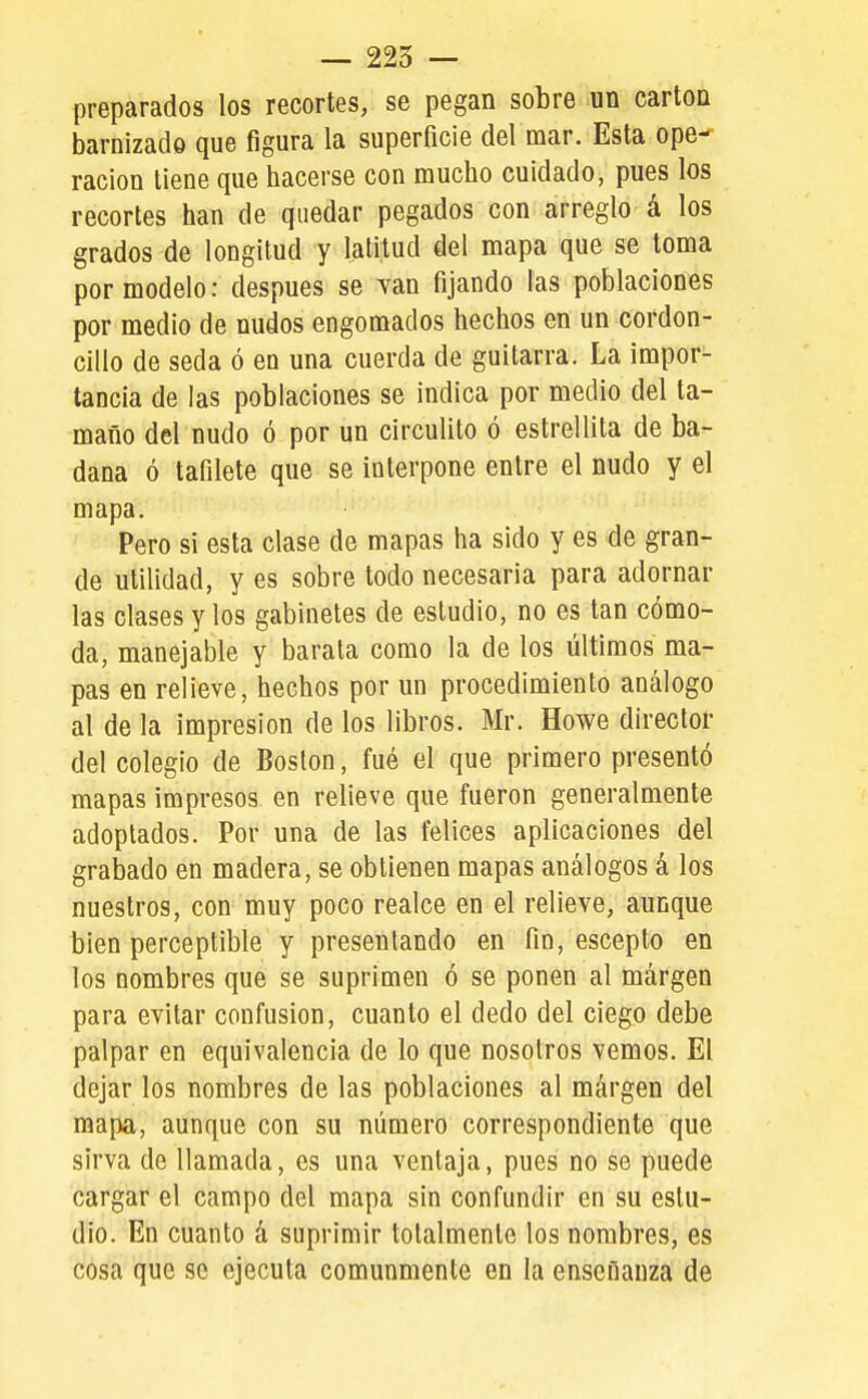 preparados los recortes, se pegan sobre un cartón barnizado que figura la superficie del mar. Esta ope- ración tiene que hacerse con mucho cuidado, pues los recortes han de quedar pegados con arreglo á los grados de longitud y latitud del mapa que se toma por modelo: después se van fijando las poblaciones por medio de nudos engomados hechos en un cordon- cillo de seda ó en una cuerda de guitarra. La impor- tancia de las poblaciones se indica por medio del ta- maño del nudo ó por un circulito ó estrellita de ba- dana ó tafilete que se interpone entre el nudo y el mapa. Pero si esta clase de mapas ha sido y es de gran- de utilidad, y es sobre todo necesaria para adornar las clases y los gabinetes de estudio, no es tan cómo- da, manejable y barata como la de los últimos ma- pas en relieve, hechos por un procedimiento análogo al de la impresión de los libros. Mr. Howe director del colegio de Boston, fué el que primero presentó mapas impresos en relieve que fueron generalmente adoptados. Por una de las felices aplicaciones del grabado en madera, se obtienen mapas análogos á los nuestros, con muy poco realce en el relieve, aunque bien perceptible y presentando en fin, escepto en los nombres que se suprimen ó se ponen al márgen para evitar confusión, cuanto el dedo del ciego debe palpar en equivalencia de lo que nosotros vemos. El dejar los nombres de las poblaciones al márgen del mapa, aunque con su número correspondiente que sirva de llamada, es una ventaja, pues no se puede cargar el campo del mapa sin confundir en su estu- dio. En cuanto á suprimir totalmente los nombres, es cosa que se ejecuta comunmente en la enseñanza de