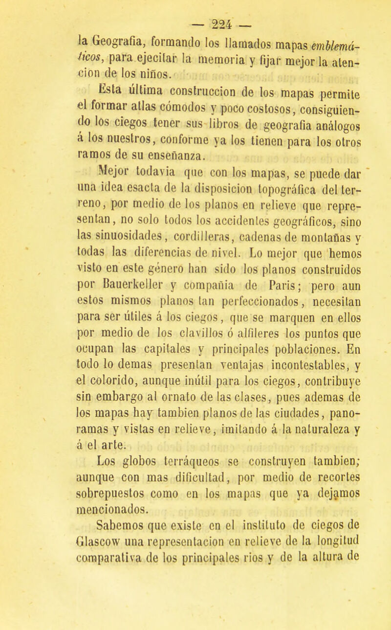 la Geografía, formando los llamados mapas emblemá- ticos, para ejecitar la memoria y fijar mejor la alen- cion de los niños. Esta última construcción de los mapas permite el formar atlas cómodos y poco costosos, consiguien- do los ciegos tener sus libros de geografía análogos á los nuestros, conforme ya los tienen para los otros ramos de su enseñanza. Mejor lodavia que con los mapas, se puede dar una idea esacta de la disposición topográfica del ter- reno, por medio de los planos en relieve que repre- sentan, no solo todos los accidentes geográficos, sino las sinuosidades, cordilleras, cadenas de montañas y todas las diferencias de nivel. Lo mejor que hemos visto en este género han sido los planos construidos por Bauerkeller y compañía de Paris; pero aun estos mismos planos tan perfeccionados, necesitan para ser útiles á los ciegos, que se marquen en ellos por medio de los clavillos ó alfileres los puntos que ocupan las capitales y principales poblaciones. En todo lo demás presentan ventajas incontestables, y el colorido, aunque inútil para los ciegos, contribuye sin embargo al ornato de las clases, pues ademas de los mapas hay también planos de las ciudades, pano- ramas y vistas en relieve, imitando á la naturaleza y á el arte. Los globos terráqueos se construyen también; aunque con mas dificultad, por medio de recortes sobrepuestos como en los mapas que ya dejamos mencionados. Sabemos que existe en el instituto de ciegos de Glascow una representación en relieve de la longitud comparativa de los principales rios y de la altura de