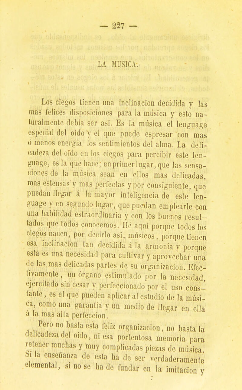 LA MUSICA. Los ciegos tienen una inclinación decidida y las mas felices disposiciones para la música y esto na- turalmente debia ser asi. Es la música el lenguage especial del oido y el que puede espresar con mas ó menos energía los sentimientos del alma. La deli- cadeza del oído en los ciegos para percibir este len- guage, es la que hace; en primer lugar, que las sensa- ciones de la música sean en ellos mas delicadas, mas estensas'y mas perfectas y por consiguiente, qué puedan llegar á la mayor inteligencia de este len- guage y en segundo lugar, que puedan emplearle con una habilidad estraordinaria y con los buenos resul- tados que todos conocemos. Hé aqui porque todos los ciegos nacen, por decirlo asi, músicos, porque tienen esa inclinación tan decidida á la armonía y porque esta es una necesidad para cultivar y aprovechar una de las mas delicadas partes de su organización. Efec- tivamente , un órgano estimulado por la necesidad, ejercitado sin cesar y perfeccionado por el uso cons- tante , es el que pueden aplicar al estudio de la músi- ca, como una garantía y un medio de llegar en ella á la mas alta perfección. Pero no basta esta feliz organización, no basta la delicadeza del oido, ni esa portentosa memoria para retener muchas y muy complicadas piezas de música Si la enseñanza de esta ha de ser verdaderamente elemental, si no se ha de fundar en la imitación y
