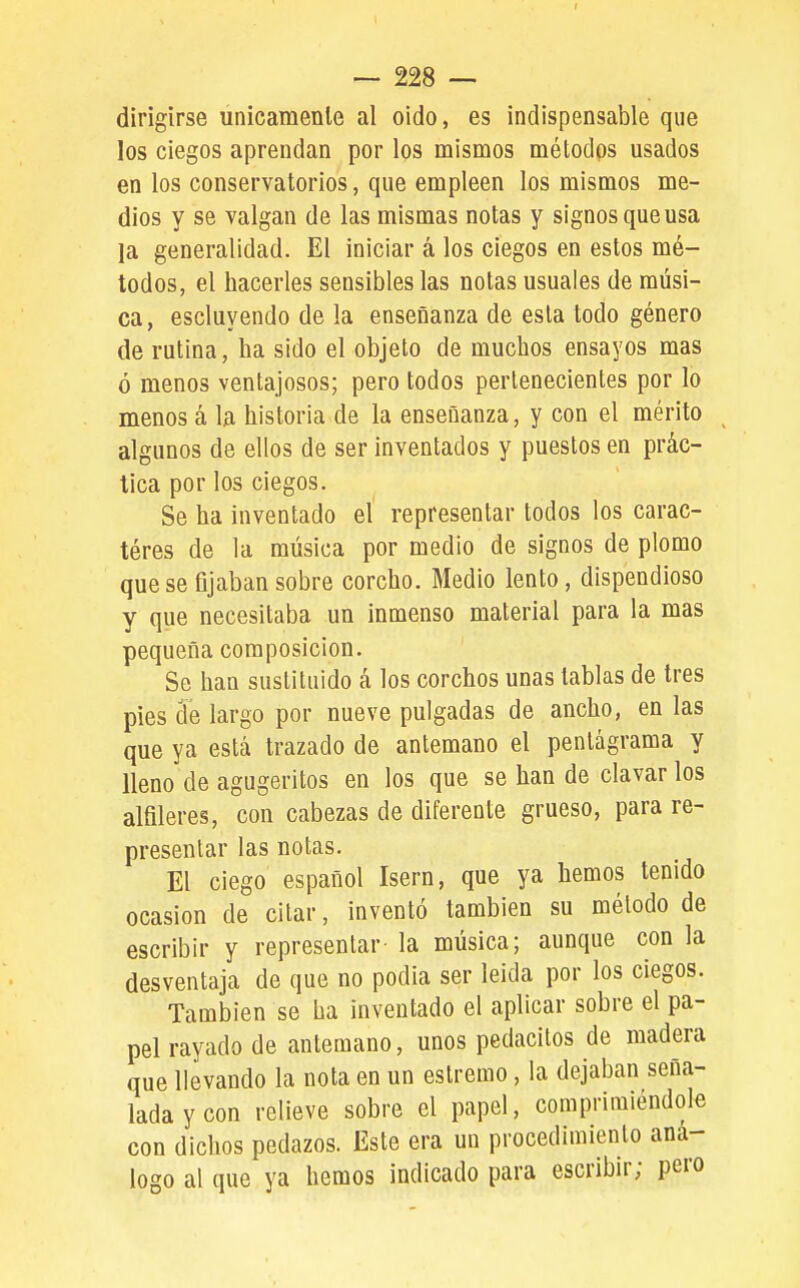 I ~ 228 — dirigirse unicamenle al oido, es indispensable que los ciegos aprendan por los mismos métodos usados en los conservatorios, que empleen los mismos me- dios y se valgan de las mismas notas y signos que usa la generalidad. El iniciar á los ciegos en estos mé- todos, el hacerles sensibles las notas usuales de músi- ca, escluyendo de la enseñanza de esla todo género de rutina, ha sido el objeto de muchos ensayos mas ó menos ventajosos; pero todos pertenecientes por lo menos á la historia de la enseñanza, y con el mérito algunos de ellos de ser inventados y puestos en prác- tica por los ciegos. Se ha inventado el representar todos los carac- téres de la música por medio de signos de plomo que se fijaban sobre corcho. Medio lento, dispendioso y que necesitaba un inmenso material para la mas pequeña composición. Se han sustituido á los corchos unas tablas de tres pies cíe largo por nueve pulgadas de ancho, en las que ya está trazado de antemano el pentagrama y lleno de agugeritos en los que se han de clavar los alfileres, con cabezas de diferente grueso, para re- presentar las notas. El ciego español Isern, que ya hemos tenido ocasión de citar, inventó también su método de escribir y representar la música; aunque con la desventaja de que no podia ser leicla por los ciegos. También se ha inventado el aplicar sobre el pa- pel rayado de antemano, unos pedacitos de madera que llevando la nota en un estremo, la dejaban seña- lada y con relieve sobre el papel, comprimiéndole con dichos pedazos. Este era un procedimiento aná- logo al que ya hemos indicado para escribir; pero
