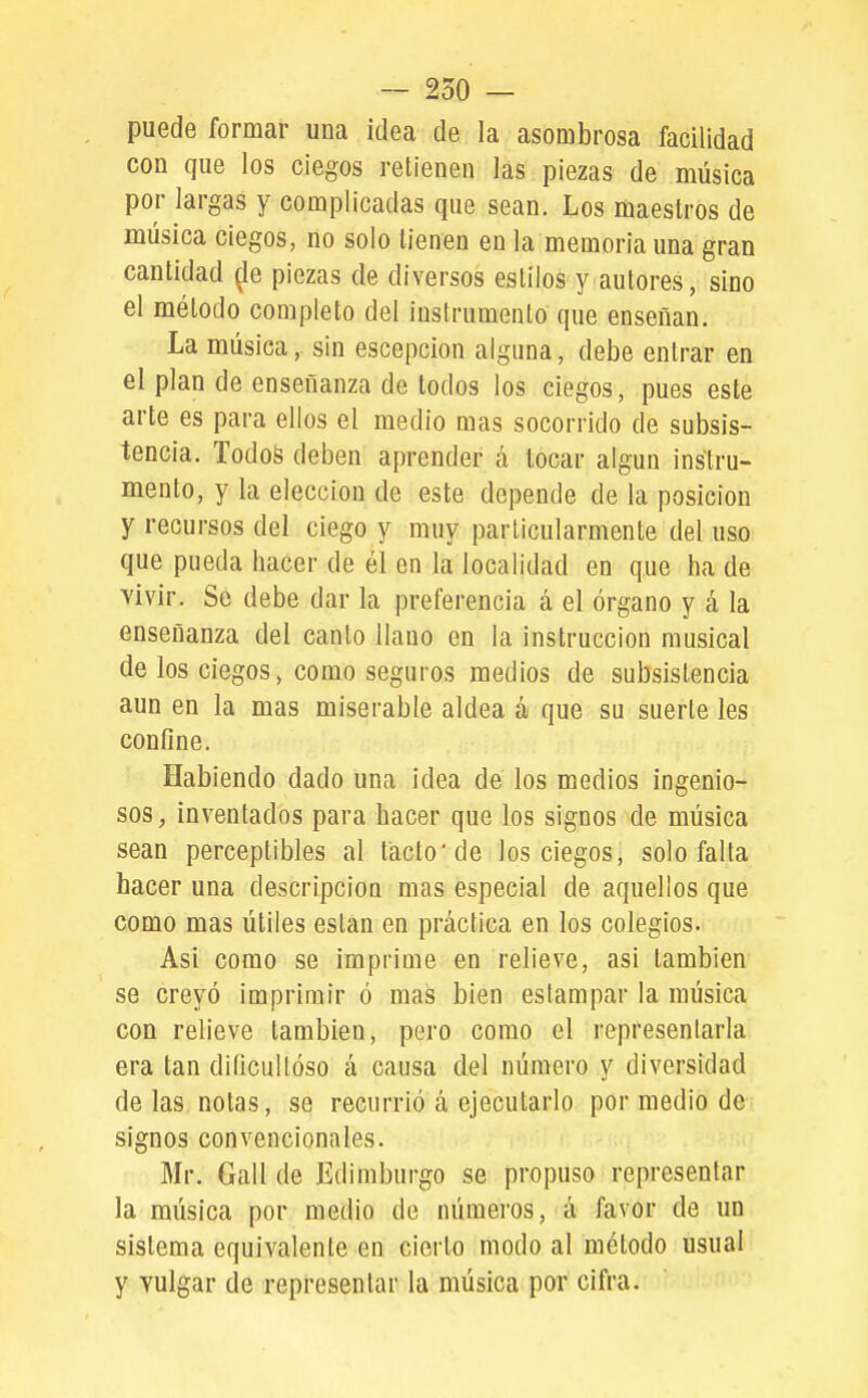 — 250 — puede formar una idea de la asombrosa facilidad con que los ciegos retienen las piezas de música por largas y complicadas que sean. Los maestros de música ciegos, no solo tienen en la memoria una gran cantidad ^le piezas de diversos estilos y autores, sino el método completo del instrumento que enseñan. La música, sin escepcion alguna, debe entrar en el plan de enseñanza de todos los ciegos, pues este arte es para ellos el medio mas socorrido de subsis- tencia. Todos deben aprender á tocar algún instru- mento, y la elección de este depende de la posición y recursos del ciego y muy particularmente del uso que pueda hacer de él en la localidad en que ha de vivir. Se debe dar la preferencia á el órgano y á la enseñanza del canto llano en la instrucción musical de los ciegos, como seguros medios de subsistencia aun en la mas miserable aldea á que su suerte les confine. Habiendo dado una idea de los medios ingenio- sos, inventados para hacer que los signos de música sean perceptibles al tacto de los ciegos, solo falta hacer una descripción mas especial de aquellos que como mas útiles están en práctica en los colegios. Asi como se imprime en relieve, asi también se creyó imprimir ó mas bien estampar la música con relieve también, pero como el representarla era tan diíicullóso á causa del número y diversidad de las notas, se recurrió á ejecutarlo por medio de signos convencionales. Mr. Gall de Edimburgo se propuso representar la música por medio de números, á favor de un sistema equivalente en cierto modo al método usual y vulgar de representar la música por cifra.