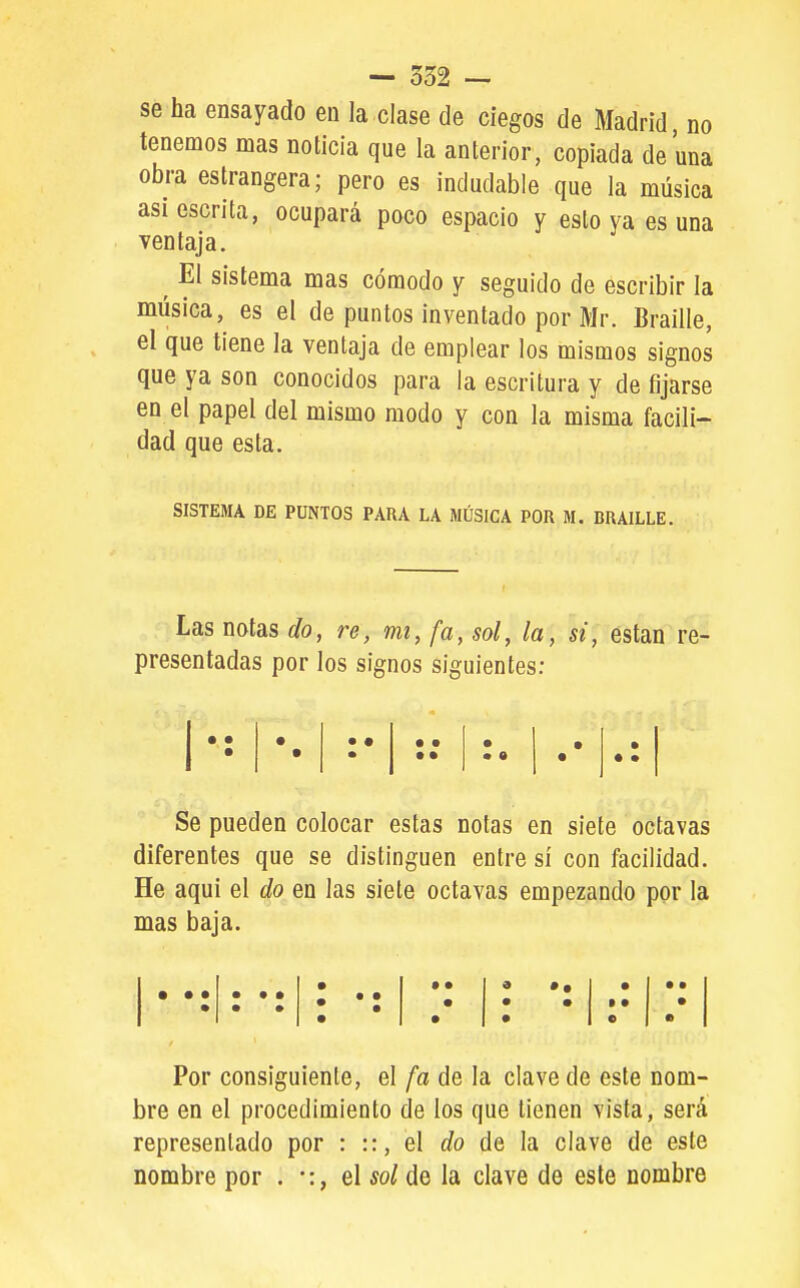 — 332 — se ha ensayado en la clase de ciegos de Madrid no tenemos mas noticia que la anterior, copiada de una obra estrangera; pero es indudable que la música asi escrita, ocupará poco espacio y esto ya es una ventaja. ^ El sistema mas cómodo y seguido de escribir la música, es el de puntos inventado por Mr. Braille, el que tiene la ventaja de emplear los mismos signos que ya son conocidos para la escritura y de fijarse en el papel del mismo modo y con la misma facili- dad que esta. SISTEMA DE PUNTOS PARA LA MÚSICA POR M. BRAILLE. Las notas do, re, mi, fa, sol, la, si, están re- presentadas por los signos siguientes: • • • • • • • • 1 • • • • • • • • • Se pueden colocar estas notas en siete octavas diferentes que se distinguen entre sí con facilidad. He aqui el do en las siete octavas empezando por la mas baja. • • • Por consiguiente, el fa de la clave de este nom- bre en el procedimiento de los que tienen vista, será representado por : ::, el do de la clave de este nombre por . •:, el sol de la clave de este nombre